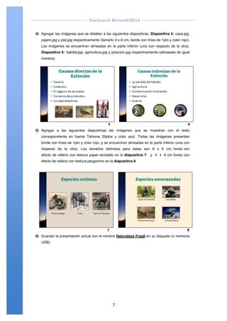                                                                                     	
  
                                            Practicas	
  de	
  Microsoft	
  Word	
  
	
                                                                                     	
  

       4) Agregar las imágenes que se detallan a las siguientes diapositivas. Diapositiva 5: caza.jpg,
          pajaro.jpg y piel.jpg respectivamente (tamaño 4 x 6 cm, borde con línea de 1pto y color rojo).
          Las imágenes se encuentran alineadas en la parte inferior (una con respecto de la otra).
          Diapositiva 6: habitat.jpg, agricultura.jpg y polucion.jpg respectivamente (alineadas de igual
          manera).




                                                          $"                                                        %"
       5) Agregar a las siguientes diapositivas las imágenes que se muestran con el texto
          correspondiente en fuente Tahoma 20ptos y color azul. Todas las imágenes presentan
          borde con línea de 1pto y color rojo, y se encuentran alineadas en la parte inferior (una con
          respecto de la otra). Los tamaños definidos para éstas son 6 x 6 cm, fondo con
          efecto de relleno con textura papel reciclado en la diapositiva 7                   y 4 x 6 cm fondo con
          efecto de relleno con textura pergamino en la diapositiva 8.




                                                         !"                                                        #"
       6) Guardar la presentación actual con el nombre Naturaleza Fragil en su disquete (o memoria
          USB).




  Centro de Capacitación e Investigación en Informática CECINFO UTEA                                    By JSequeiros




	
                                                             7	
  
 
