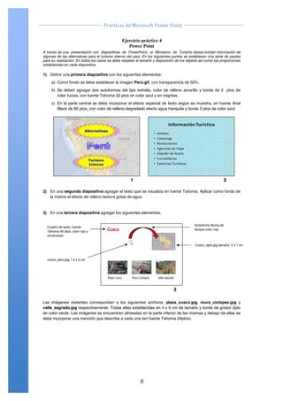                                                                                               	
  
                                            Practicas	
  de	
  Microsoft	
  Power	
  Point	
  
	
                                                                                               	
  

                      Ejercicio Práctico 04 Power Point 2007
                                    Ejercicio práctico 4
                                                             Power Point
       A través de una presentación con diapositivas de PowerPoint, el Ministerio de Turismo desea brindar información de
       algunas de las alternativas para el turismo interno del país. En los siguientes puntos se establecen una serie de pautas
       para su realización. En todos los casos se debe respetar el tamaño y disposición de los objetos así como las proporciones
       establecidas en cada diapositiva.

       1) Definir una primera diapositiva con los siguientes elementos:
            a) Como fondo se debe establecer la imagen Perú.gif, con transparencia de 50%.
            b) Se deben agregar dos autoformas del tipo estrella, color de relleno amarillo y borde de 2 ptos de
               color fucsia, con fuente Tahoma 32 ptos en color azul y en negritas.
            c) En la parte central se debe incorporar el efecto especial de texto según se muestra, en fuente Arial
               Black de 80 ptos, con color de relleno degradado efecto agua tranquila y borde 3 ptos de color azul.




                                                             1                                                                2

       2) En una segunda diapositiva agregar el texto que se visualiza en fuente Tahoma. Aplicar como fondo de
          la misma el efecto de relleno textura gotas de agua.


       3) En una tercera diapositiva agregar los siguientes elementos.


                                                                                                        Autoforma flecha de
         Cuadro de texto, fuente
                                                                                                        bloque color rojo!
         Tahoma 40 ptos, color rojo y
         sombreado

                                                                                                        Cusco_dpto.jpg tamaño: 5 x 7 cm!
                                                        !"

         cuzco_peru.jpg 1.5 x 2 cm!


                                                       !"


                                                                                        3

       Las imágenes restantes corresponden a los siguientes archivos: plaza_cusco.jpg, muro_ciclopeo.jpg y
       valle_sagrado.jpg respectivamente. Todas ellas establecidas en 4 x 6 cm de tamaño y borde de grosor 2pto
       de color verde. Las imágenes se encuentran alineadas en la parte inferior de las mismas y debajo de ellas se
       debe incorporar una mención que describa a cada una (en fuente Tahoma 24ptos).


       Centro de Capacitación e Investigación en Informática CECINFO UTEA                                              By JSequeiros




	
                                                                 8	
  
 