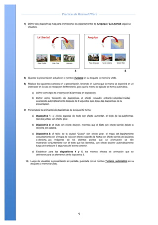                                                                                         	
  
                                                Practicas	
  de	
  Microsoft	
  Word	
  
	
                                                                                         	
  

       4) Definir dos diapositivas más para promocionar los departamentos de Arequipa y La Libertad según se
          visualiza.




                                                              4                                          5

       5) Guardar la presentación actual con el nombre Turismo en su disquete (o memoria USB).

       6) Realizar los siguientes cambios en la presentación, teniendo en cuenta que la misma se expondrá en un
          ordenador en la sala de recepción del Ministerio, para que la misma se ejecute de forma automática.

               a) Definir como tipo de presentación Examinada en exposición.

               b) Definir como transición de diapositivas el efecto recuadro entrante (velocidad media)
                  avanzando automáticamente después de 3 segundos para todas las diapositivas de la
                  presentación.

       7) Personalizar la animación de diapositivas de la siguiente forma:

               a) Diapositiva 1: el efecto especial de texto con efecto aumentar, el texto de las autoformas
                  (las dos juntas) con efecto girar.

               b) Diapositiva 2: el título con efecto disolver, mientras que el texto con efecto barrido desde la
                  derecha por palabra.

               c) Diapositiva 3: el texto de la ciudad "Cusco" con efecto girar, el mapa del departamento
                  conjuntamente con el mapa de ruta con efecto expandir; la flecha con efecto barrido de izquierda
                  a derecha. Las imágenes de los distintos puntos que se promueven se irán
                  mostrando conjuntamente con el texto que los identifica, con efecto disolver automáticamente
                  luego de transcurrir 3 segundos del evento anterior.

               d) Establecer para las diapositivas 4 y 5, los mismos efectos de animación que se
                  definieron para los elementos de la diapositiva 3.

         8) Luego de visualizar la presentación en pantalla, guardarla con el nombre Turismo_automatico en su
            disquete (o memoria USB).




       Centro de Capacitación e Investigación en Informática CECINFO UTEA                            By JSequeiros




	
                                                                9	
  
 