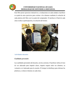 UNIVERSIDAD NACIONAL DE LOJA
MODALIDAD DE ESTUDIOS A DISTANCIA
Este libro posee ejercicios interactivos y evaluaciones en cada unidad, el profesor
se ayuda de estos ejercicios para evaluar a los alumnos mediante la solución de
cada práctica del libro con la ayuda del computador. El profesor al final de cada
clase evalúa su participación y la solución del mismo.
Actividades docentes
Cualidades personales
Las cualidades personales del docente, son las correctas. El profesor utiliza el tono
de voz adecuado para impartir clases, imparte respeto entre sus alumnos, su
vestuario es el adecuado para la ocasión. El tiempo lo distribuye para efectuar las
prácticas y evaluar al alumno en cada clase.
 