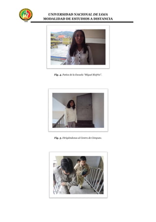 UNIVERSIDAD NACIONAL DE LOJA
MODALIDAD DE ESTUDIOS A DISTANCIA
Fig. 4. Patios de la Escuela “Miguel Riofrío”.
Fig. 5. Dirigiéndonos al Centro de Cómputo.
 