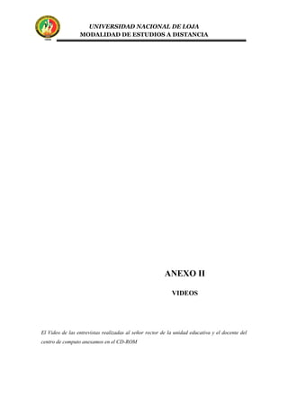 UNIVERSIDAD NACIONAL DE LOJA
MODALIDAD DE ESTUDIOS A DISTANCIA
El Video de las entrevistas realizadas al señor rector de la unidad educativa y el docente del
centro de computo anexamos en el CD-ROM
ANEXO II
VIDEOS
 