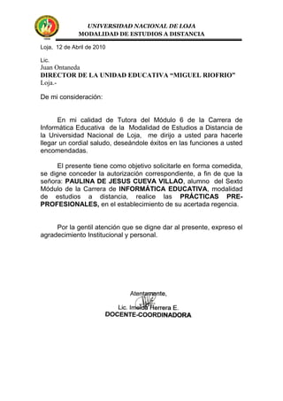 UNIVERSIDAD NACIONAL DE LOJA
MODALIDAD DE ESTUDIOS A DISTANCIA
Loja, 12 de Abril de 2010
Lic.
Juan Ontaneda
DIRECTOR DE LA UNIDAD EDUCATIVA “MIGUEL RIOFRIO”
Loja.-
De mi consideración:
En mi calidad de Tutora del Módulo 6 de la Carrera de
Informática Educativa de la Modalidad de Estudios a Distancia de
la Universidad Nacional de Loja, me dirijo a usted para hacerle
llegar un cordial saludo, deseándole éxitos en las funciones a usted
encomendadas.
El presente tiene como objetivo solicitarle en forma comedida,
se digne conceder la autorización correspondiente, a fin de que la
señora: PAULINA DE JESUS CUEVA VILLAO, alumno del Sexto
Módulo de la Carrera de INFORMÁTICA EDUCATIVA, modalidad
de estudios a distancia, realice las PRÁCTICAS PRE-
PROFESIONALES, en el establecimiento de su acertada regencia.
Por la gentil atención que se digne dar al presente, expreso el
agradecimiento Institucional y personal.
 