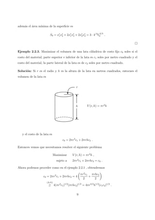 adem´as el ´area m´ınima de la superﬁcie es
S0 = x∗
1x∗
2 + 2x∗
1x∗
3 + 2x∗
2x∗
3 = 3 · 4/3
V
2/3
0 .
Ejemplo 2.2.3. Maximizar el volumen de una lata cil´ındrica de costo ﬁjo c0 soles si el
costo del material, parte superior e inferior de la lata es c1 soles por metro cuadrado y el
costo del material, la parte lateral de la lata es de c2 soles por metro cuadrado.
Soluci´on: Si r es el radio y h es la altura de la lata en metros cuadrados, entocnes el
volumen de la lata es
r
h V (r, h) = πr2
h
y el costo de la lata es
c0 = 2πr2
c1 + 2πrhc2 .
Entonces vemos que necesitamos resolver el siguiente problema
Maximizar V (r, h) = πr2
h ,
sujeto a 2πr2
c1 + 2πrhc2 = c0 .
Ahora podemos proceder como en el ejemplo 2.2.1 , obtendremos
c0 = 2πr2
c1 + 2πrhc2 = 4
πr2
c1
2
+
πrhc2
2
(A-G)
≥ 4(πr2
c1)1/2
(πrhc2)1/2
= 4πr3/2
h1/2
(c1c2)1/2
.
9
 
