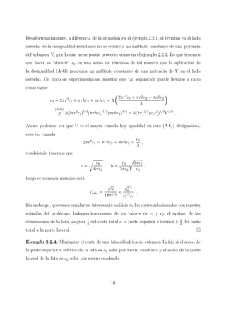 Desafortunadamente, a diferencia de la situaci´on en el ejemplo 2.2.1, el t´ermino en el lado
derecho de la desigualdad resultante no se reduce a un m´ultiplo constante de una potencia
del volumen V, por lo que no se puede proceder como en el ejemplo 2.2.1. Lo que tenemos
que hacer es “dividir” c0 en una suma de t´erminos de tal manera que la aplicaci´on de
la desigualdad (A-G) produzca un m´ultiplo constante de una potencia de V en el lado
derecho. Un poco de experimentaci´on mostrar que tal separaci´on puede llevarse a cabo
como sigue:
c0 = 2πr2
c1 + πrhc2 + πrhc2 = 3
2πr2
c1 + πrhc2 + πrhc2
3
(A-G)
≥ 3(2πr2
c1)1/3
(πrhc2)1/3
(πrhc2)1/3
= 3(2π)1/3
(c1c2
2)1/3
V 2/3
.
Ahora podemos ver que V es el mayor cuando hay igualdad en esta (A-G) desigualdad,
esto es, cuando
2πr2
c1 = πrhc2 = πrhc2 =
c0
3
,
resolviendo tenemos que
r =
c0
6πc1
, h =
c0
3πc2
6πc1
c0
,
luego el volumen m´aximo ser´a
Vm´ax =
√
6
18π1/2
×
c
3/2
0
c
1/2
1 c2
.
Sin embargo, queremos se˜nalar un interesante an´alisis de los costos relacionados con nuestra
soluci´on del problema: Independientemente de los valores de c1 y c2, el ´optimo de las
dimensiones de la lata, asignar 1
3
del coste total a la parte superior e inferior y 2
3
del coste
total a la parte lateral.
Ejemplo 2.2.4. Minimizar el costo de una lata cil´ındrica de volumen V0 ﬁjo si el costo de
la parte superior e inferior de la lata es c1 soles por metro cuadrado y el costo de la parte
lateral de la lata es c2 soles por metro cuadrado.
10
 