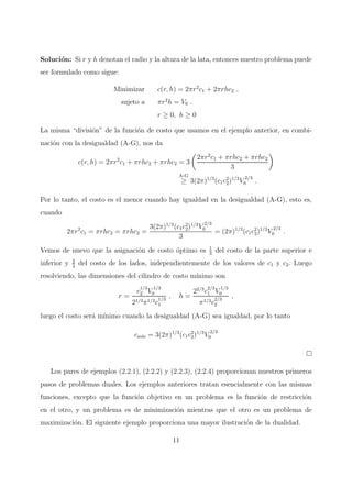 Soluci´on: Si r y h denotan el radio y la altura de la lata, entonces nuestro problema puede
ser formulado como sigue:
Minimizar c(r, h) = 2πr2
c1 + 2πrhc2 ,
sujeto a πr2
h = V0 .
r ≥ 0, h ≥ 0
La misma “divisi´on” de la funci´on de costo que usamos en el ejemplo anterior, en combi-
naci´on con la desigualdad (A-G), nos da
c(r, h) = 2πr2
c1 + πrhc2 + πrhc2 = 3
2πr2
c1 + πrhc2 + πrhc2
3
A-G
≥ 3(2π)1/3
(c1c2
2)1/3
V
2/3
0 .
Por lo tanto, el costo es el menor cuando hay igualdad en la desigualdad (A-G), esto es,
cuando
2πr2
c1 = πrhc2 = πrhc2 =
3(2π)1/3
(c1c2
2)1/3
V
2/3
0
3
= (2π)1/3
(c1c2
2)1/3
V
2/3
0 .
Vemos de nuevo que la asignaci´on de costo ´optimo es 1
3
del costo de la parte superior e
inferior y 2
3
del costo de los lados, independientemente de los valores de c1 y c2. Luego
resolviendo, las dimensiones del cilindro de costo m´ınimo son
r =
c
1/3
2 V
1/3
0
21/3π1/3c
1/3
1
, h =
22/3
c
2/3
1 V
1/3
0
π1/3c
2/3
2
,
luego el costo ser´a m´ınimo cuando la desigualdad (A-G) sea igualdad, por lo tanto
cm´ın = 3(2π)1/3
(c1c2
2)1/3
V
2/3
0
Los pares de ejemplos (2.2.1), (2.2.2) y (2.2.3), (2.2.4) proporcionan nuestros primeros
pasos de problemas duales. Los ejemplos anteriores tratan esencialmente con las mismas
funciones, excepto que la funci´on objetivo en un problema es la funci´on de restricci´on
en el otro, y un problema es de minimizaci´on mientras que el otro es un problema de
maximizaci´on. El siguiente ejemplo proporciona una mayor ilustraci´on de la dualidad.
11
 