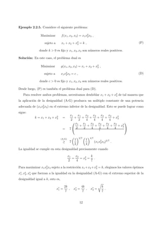 Ejemplo 2.2.5. Considere el siguiente problema:
Maximizar f(x1, x2, x3) = x1x2
2x3 ,
sujeto a x1 + x2 + x3
3 = k ,
donde k > 0 es ﬁjo y x1, x2, x3 son n´umeros reales positivos.
(P)
Soluci´on: En este caso, el problema dual es
Minimizar g(x1, x2, x3) = x1 + x2 + x2
3 ,
sujeto a x1x2
2x3 = c ,
donde c > 0 es ﬁjo y x1, x2, x3 son n´umeros reales positivos.
(D)
Desde luego, (P) es tambi´en el problema dual para (D).
Para resolver ambos problemas, necesitamos desdoblar x1 + x2 + x2
3 de tal manera que
la aplicaci´on de la desigualdad (A-G) produzca un m´ultiplo constante de una potencia
adecuada de (x1x2
2x3) en el extremo inferior de la desigualdad. Esto se puede lograr como
sigue:
k = x1 + x2 + x2
3 =
x1
2
+
x1
2
+
x2
4
+
x2
4
+
x2
4
+
x2
4
+ x2
3
= 7


x1
2
+
x1
2
+
x2
4
+
x2
4
+
x2
4
+
x2
4
+ x2
3
7


(A-G)
≥ 7
1
2
2/7
1
4
4/7
(x1x2
2x3)2/7
.
La igualdad se cumple en esta desigualdad precisamente cuando
x1
2
=
x2
4
= x2
3 =
k
7
.
Para maximizar x1x2
2x3 sujeto a la restricci´on x1 +x2 +x2
3 = k, elegimos los valores ´optimos
x∗
1, x∗
2, x∗
3 que fuerzan a la igualdad en la desigualdad (A-G) con el extremo superior de la
desigualdad igual a k, esto es,
x∗
1 =
2k
7
, x∗
2 =
4k
7
, x∗
3 =
k
7
.
12
 