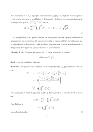Para minimizar x1 + x2 + x2
3 sujeto a la restricci´on x1x2
2x3 = c, elegir los valores ´optimos
x∗
1, x∗
2, x∗
3 que fuerzan a la igualdad en la desigualdad (A-G) con en el extremo inferior de
la desigualdad igual a 1
2
2/7 1
4
4/7
c2/7
, esto es,
x∗
1 = 2
1
2
2/7
1
4
4/7
c2/7
, x∗
2 = 2x∗
1 , x∗
3 =
1
2
x∗
1 .
La desigualdad (A-G) puede tambi´en ser usada para resolver algunos problemas de
minimizaci´on sin restricciones. El truco es desdoblar la funci´on objetivo de tal manera que
la aplicaci´on de la desigualdad (A-G) produzca una constante en el extremo inferior de la
desigualdad. Los siguientes ejemplos ilustran el procedimiento.
Ejemplo 2.2.6. Encontrar los valores de x > 0 que minimizan la funci´on
f(x) = c1x3
+
c2
x
,
donde c1, c2 son constantes positivas.
Soluci´on: Para resolver este problema con la desigualdad (A-G), procederemos como si-
gue:
f(x) = c1x3
+
c2
x
= c1x3
+
1
3
c2
x
+
1
3
c2
x
+
1
3
c2
x
= 4



c1x3
+
1
3
c2
x
+
1
3
c2
x
+
1
3
c2
x
4



(A-G)
≥ 4
1
3
3/4
c
1/4
1 c
3/4
2 .
Para minimizar f, forzar la igualdad en (A-G). Esto equivale a la elecci´on de x∗
de modo
que
c1(x∗
)3
=
1
3
c2
x∗
=
1
3
3/4
c
1/4
1 c
3/4
2 .
Esto da lugar a
x∗
=
1
3
1/4
c
−1/4
1 c
1/4
2
como el minimizador.
13
 