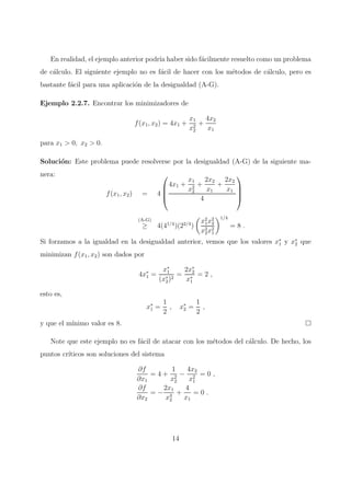 En realidad, el ejemplo anterior podr´ıa haber sido f´acilmente resuelto como un problema
de c´alculo. El siguiente ejemplo no es f´acil de hacer con los m´etodos de c´alculo, pero es
bastante f´acil para una aplicaci´on de la desigualdad (A-G).
Ejemplo 2.2.7. Encontrar los minimizadores de
f(x1, x2) = 4x1 +
x1
x2
2
+
4x2
x1
para x1 > 0, x2 > 0.
Soluci´on: Este problema puede resolverse por la desigualdad (A-G) de la siguiente ma-
nera:
f(x1, x2) = 4




4x1 +
x1
x2
2
+
2x2
x1
+
2x2
x1
4




(A-G)
≥ 4(41/4
)(22/4
)
x2
1x2
2
x2
2x2
1
1/4
= 8 .
Si forzamos a la igualdad en la desigualdad anterior, vemos que los valores x∗
1 y x∗
2 que
minimizan f(x1, x2) son dados por
4x∗
1 =
x∗
1
(x∗
2)2
=
2x∗
2
x∗
1
= 2 ,
esto es,
x∗
1 =
1
2
, x∗
2 =
1
2
,
y que el m´ınimo valor es 8.
Note que este ejemplo no es f´acil de atacar con los m´etodos del c´alculo. De hecho, los
puntos cr´ıticos son soluciones del sistema
∂f
∂x1
= 4 +
1
x2
2
−
4x2
x2
1
= 0 ,
∂f
∂x2
= −
2x1
x3
2
+
4
x1
= 0 .
14
 