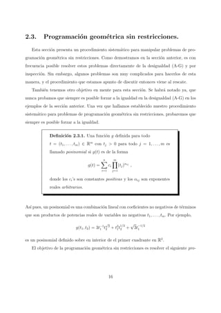 2.3. Programaci´on geom´etrica sin restricciones.
Esta secci´on presenta un procedimiento sistem´atico para manipular problemas de pro-
gramaci´on geom´etrica sin restricciones. Como demostramos en la secci´on anterior, es con
frecuencia posible resolver estos problemas directamente de la desigualdad (A-G) y por
inspecci´on. Sin embargo, algunos problemas son muy complicados para hacerlos de esta
manera, y el procedimiento que estamos apunto de discutir entonces viene al rescate.
Tambi´en tenemos otro objetivo en mente para esta secci´on. Se habr´a notado ya, que
nunca probamos que siempre es posible forzar a la igualdad en la desigualdad (A-G) en los
ejemplos de la secci´on anterior. Una vez que hallamos establecido nuestro procedimiento
sistem´atico para problemas de programaci´on geom´etrica sin restricciones, probaremos que
siempre es posible forzar a la igualdad.
Deﬁnici´on 2.3.1. Una funci´on g deﬁnida para todo
t = (t1, . . . , tm) ∈ Rm
con tj > 0 para todo j = 1, . . . , m es
llamado posinomial si g(t) es de la forma
g(t) =
n
i=1
ci
m
j=1
(tj)αij
,
donde los ci’s son constantes positivas y los αij son exponentes
reales arbitrarios.
As´ı pues, un posinomial es una combinaci´on lineal con coeﬁcientes no negativos de t´erminos
que son productos de potencias reales de variables no negativas t1, . . . , tm. Por ejemplo,
g(t1, t2) = 3t−1
1 t
√
2
2 + t3
1t
1/2
2 +
√
3t
−1/2
1
es un posinomial deﬁnido sobre en interior de el primer cuadrante en R2
.
El objetivo de la programaci´on geom´etrica sin restricciones es resolver el siguiente pro-
16
 