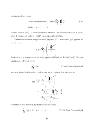 grama geom´etrico primal:
Minimizar el posinomial g(t) =
n
i=1
ci
m
j=1
t
αij
j , (GP)
donde t1 > 0, . . . , tm > 0 .
Por una soluci´on del (GP) sencillamente nos referimos a un minimizador global t∗
para g
sobre el conjunto de vectores t en Rm
con componentes positivas.
Comenzaremos nuestro ataque sobre el programa (GP) observando que g puede ser
reescrito como
g(t) =
n
i=1
δi






ci
m
j=1
t
αij
j
δi






,
donde cada δi se supone que es un n´umero positivo (Condici´on de Positividad). Si a esto
a˜nadimos la restricci´on de que
n
i=1
δi = 1 , (Condici´on de Normalidad)
podemos aplicar la desigualdad (A-G) a esta nueva expresi´on de g para obtener
g(t)
(A-G)
≥
n
i=1






ci
m
j=1
t
αij
j
δi






δi
=
n
i=1
ci
δi
δi n
i=1
m
j=1
t
αij δi
j
=
n
i=1
ci
δi
δi m
j=1
t i αij δi
j
Por lo tanto, si se impone la restricci´on adicional de que
n
i=1
αijδj = 0 ; j = 1, . . . , m , (Condici´on de Ortogonalidad)
17
 