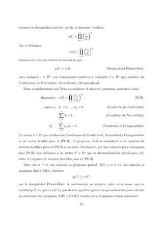 entonces la desigualdad anterior nos da el siguiente resultado
g(t) ≥
n
i=1
ci
δi
δi
.
As´ı, si deﬁnimos
v(δ) =
n
i=1
ci
δi
δi
entonces los c´alculos anteriores muestran que
g(t) ≥ v(δ) (Desigualdad Primal-Dual)
para cualquier t ∈ Rm
con componentes positivas y cualquier δ ∈ Rn
que satisface las
Condiciones de Positividad, Normalidad y Ortogonalidad.
Estas consideraciones nos lleva a considerar el siguiente programa geom´etrico dual:
Maximizar v(δ) =
n
i=1
ci
δi
δi
, (PGD)
sujeto a δ1 > 0, . . . , δn > 0 , (Condici´on de Positividad)
n
i=1
δi = 1 , (Condici´on de Normalidad)
∀j :
n
i=1
αijδi = 0 , (Condici´on de Ortogonalidad)
Un vector δ ∈ Rn
que satisface las Condiciones de Positividad, Normalidad y Ortogonalidad
es un vector factible para el (PGD). El programa dual es consistente si el conjunto de
vectores factibles para el (PGD) es no vacio. Finalmente, por una soluci´on para el progama
dual (PGD) nos referimos a un vector δ∗
∈ Rn
que es un maximizador global para v(δ)
sobre el conjunto de vectores factibles para el (PGD).
Note que si t∗
es una soluci´on al programa primal (GP) y si δ∗
es una soluci´on al
programa dual (PGD), entonces
g(t∗
) ≥ v(δ∗
)
por la desigualdad Primal-Dual. A continuaci´on se muestra, entre otras cosas, que en
realidad g(t∗
) es igual a v(δ∗
) y que de esta igualdad genera un procedimiento para calcular
las soluciones del programa (GP) y (PGD) cuando estos programas tienen soluciones.
18
 