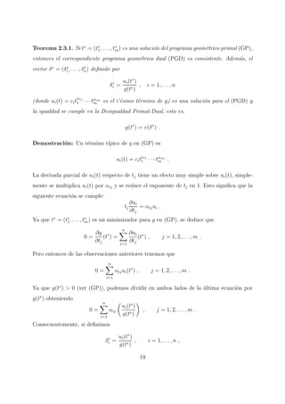 Teorema 2.3.1. Si t∗
= (t∗
1, . . . , t∗
m) es una soluci´on del programa geom´etrico primal (GP),
entonces el correspondiente programa geom´etrico dual (PGD) es consistente. Adem´as, el
vector δ∗
= (δ∗
1, . . . , δ∗
n) deﬁnido por
δ∗
i =
ui(t∗
)
g(t∗)
, i = 1, . . . , n
(donde ui(t) = cit
αij
1 · · · tαim
m es el i’´esimo t´ermino de g) es una soluci´on para el (PGD) y
la igualdad se cumple en la Desigualdad Primal-Dual, esto es,
g(t∗
) = v(δ∗
) .
Demostraci´on: Un t´ermino t´ıpico de g en (GP) es
ui(t) = citαi1
1 · · · tαim
m .
La derivada parcial de ui(t) respecto de tj tiene un efecto muy simple sobre ui(t), simple-
mente se multiplica ui(t) por αij y se reduce el exponente de tj en 1. Esto signiﬁca que la
siguiente ecuaci´on se cumple:
tj
∂ui
∂tj
= αijui .
Ya que t∗
= (t∗
1, . . . , t∗
m) es un minimizador para g en (GP), se deduce que
0 =
∂g
∂tj
(t∗
) =
n
i=1
∂ui
∂tj
(t∗
) , j = 1, 2, . . . , m .
Pero entonces de las observaciones anteriores tenemos que
0 =
n
i=1
αijui(t∗
) , j = 1, 2, . . . , m .
Ya que g(t∗
) > 0 (ver (GP)), podemos dividir en ambos lados de la ´ultima ecuaci´on por
g(t∗
) obteniendo
0 =
n
i=1
αij
ui(t∗
)
g(t∗)
, j = 1, 2, . . . , m .
Consecuentemente, si deﬁnimos
δ∗
i =
ui(t∗
)
g(t∗)
, i = 1, . . . , n ,
19
 