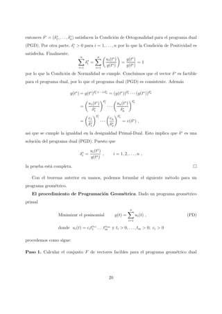 entonces δ∗
= (δ∗
1, . . . , δ∗
n) satisfacen la Condici´on de Ortogonalidad para el programa dual
(PGD). Por otra parte, δ∗
i > 0 para i = 1, . . . , n por lo que la Condici´on de Positividad es
satisfecha. Finalmente,
n
i=1
δ∗
i =
n
i=1
ui(t∗
)
g(t∗)
=
g(t∗
)
g(t∗)
= 1
por lo que la Condici´on de Normalidad se cumple. Concluimos que el vector δ∗
es factible
para el programa dual, por lo que el programa dual (PGD) es consistente. Adem´as
g(t∗
) = g(t∗
)δ∗
1 +···+δ∗
n = (g(t∗
))δ∗
1 · · ·(g(t∗
))δ∗
n
=
u1(t∗
)
δ∗
1
δ∗
1
· · ·
un(t∗
)
δ∗
n
δ∗
n
=
c1
δ∗
1
δ∗
1
· · ·
cn
δ∗
n
δ∗
n
= v(δ∗
) ,
asi que se cumple la igualdad en la desigualdad Primal-Dual. Esto implica que δ∗
es una
soluci´on del programa dual (PGD). Puesto que
δ∗
i =
ui(t∗
)
g(t∗)
, i = 1, 2, . . . , n ,
la prueba est´a completa.
Con el teorema anterior en manos, podemos formular el siguiente m´etodo para un
programa geom´etrico.
El procedimiento de Programaci´on Geom´etrica. Dado un programa geom´etrico
primal
Minimizar el posinomial g(t) =
n
i=1
ui(t) , (PD)
donde ui(t) = citαi1
1 . . . tαim
m y ti > 0, . . . , tm > 0; ci > 0
procedemos como sigue:
Paso 1. Calcular el conjunto F de vectores facibles para el programa geom´etrico dual
20
 