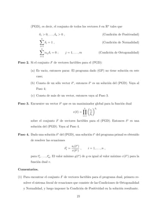 (PGD), es decir, el conjunto de todos los vectores δ en Rn
tales que
δ1 > 0, . . . , δn > 0 , (Condici´on de Positivadad)
n
i=1
δi = 1 , (Condici´on de Normalidad)
n
i=1
αijδi = 0 ; j = 1, . . . , m (Condici´on de Ortogonalidad)
Paso 2. Si el conjunto F de vectores factibles para el (PGD):
(a) Es vacio, entonces parar. El programa dado (GP) no tiene soluci´on en este
caso;
(b) Consta de un s´olo vector δ∗
, entonces δ∗
es un soluci´on del (PGD). Vaya al
Paso 4;
(c) Consta de m´as de un vector, entonces vaya al Paso 3.
Paso 3. Encuentre un vector δ∗
que es un maximizador global para la funci´on dual
v(δ) =
n
i=1
ci
δi
δi
sobre el conjunto F de vectores factibles para el (PGD). Entonces δ∗
es una
soluci´on del (PGD). Vaya al Paso 4.
Paso 4. Dado una soluci´on δ∗
del (PGD), una soluci´on t∗
del programa primal es obtenido
de resolver las ecuaciones
δ∗
1 =
ui(t∗
)
v(δ∗)
, i = 1, . . . , n ,
para t∗
1, . . . , t∗
m. El valor m´ınimo g(t∗
) de g es igual al valor m´aximo v(δ∗
) para la
funci´on dual v.
Comentarios.
(1) Para encontrar el conjunto F de vectores factibles para el programa dual, primero re-
solver el sistema lineal de ecuaciones que consiste de las Condiciones de Ortogonalidad
y Normalidad, y luego imponer la Condici´on de Positividad en la soluci´on resultante.
21
 