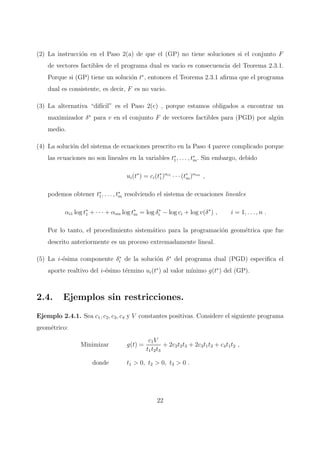 (2) La instrucci´on en el Paso 2(a) de que el (GP) no tiene soluciones si el conjunto F
de vectores factibles de el programa dual es vacio es consecuencia del Teorema 2.3.1.
Porque si (GP) tiene un soluci´on t∗
, entonces el Teorema 2.3.1 aﬁrma que el programa
dual es consistente, es decir, F es no vacio.
(3) La alternativa “dif´ıcil” es el Paso 2(c) , porque estamos obligados a encontrar un
maximizador δ∗
para v en el conjunto F de vectores factibles para (PGD) por alg´un
medio.
(4) La soluci´on del sistema de ecuaciones prescrito en la Paso 4 parece complicado porque
las ecuaciones no son lineales en la variables t∗
1, . . . , t∗
m. Sin embargo, debido
ui(t∗
) = ci(t∗
1)αi1
· · · (t∗
m)αim
,
podemos obtener t∗
1, . . . , t∗
m resolviendo el sistema de ecuaciones lineales
αi1 log t∗
1 + · · · + αim log t∗
m = log δ∗
i − log ci + log v(δ∗
) , i = 1, . . . , n .
Por lo tanto, el procedimiento sistem´atico para la programaci´on geom´etrica que fue
descrito anteriormente es un proceso extremadamente lineal.
(5) La i-´esima componente δ∗
i de la soluci´on δ∗
del programa dual (PGD) especiﬁca el
aporte realtivo del i-´esimo t´ermino ui(t∗
) al valor m´ınimo g(t∗
) del (GP).
2.4. Ejemplos sin restricciones.
Ejemplo 2.4.1. Sea c1, c2, c3, c4 y V constantes positivas. Considere el siguiente programa
geom´etrico:
Minimizar g(t) =
c1V
t1t2t3
+ 2c2t2t3 + 2c3t1t3 + c4t1t2 ,
donde t1 > 0, t2 > 0, t3 > 0 .
22
 