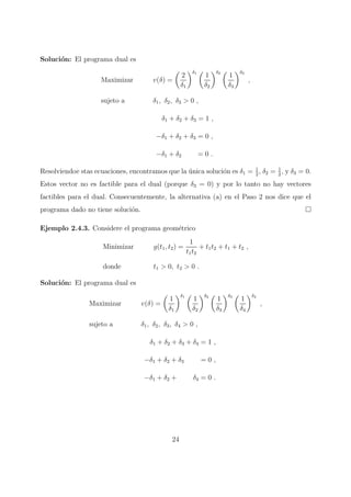Soluci´on: El programa dual es
Maximizar v(δ) =
2
δ1
δ1
1
δ2
δ2
1
δ3
δ3
,
sujeto a δ1, δ2, δ3 > 0 ,
δ1 + δ2 + δ3 = 1 ,
−δ1 + δ2 + δ3 = 0 ,
−δ1 + δ2 = 0 .
Resolviendoe stas ecuaciones, encontramos que la ´unica soluci´on es δ1 = 1
2
, δ2 = 1
2
, y δ3 = 0.
Estos vector no es factible para el dual (porque δ3 = 0) y por lo tanto no hay vectores
factibles para el dual. Consecuentemente, la alternativa (a) en el Paso 2 nos dice que el
programa dado no tiene soluci´on.
Ejemplo 2.4.3. Considere el programa geom´etrico
Minimizar g(t1, t2) =
1
t1t2
+ t1t2 + t1 + t2 ,
donde t1 > 0, t2 > 0 .
Soluci´on: El programa dual es
Maximizar v(δ) =
1
δ1
δ1
1
δ2
δ2
1
δ3
δ3
1
δ4
δ4
,
sujeto a δ1, δ2, δ3, δ4 > 0 ,
δ1 + δ2 + δ3 + δ4 = 1 ,
−δ1 + δ2 + δ3 = 0 ,
−δ1 + δ2 + δ4 = 0 .
24
 