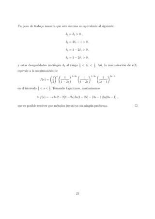 Un poco de trabajo muestra que este sistema es equivalente al siguiente:
δ1 = δ1 > 0 ,
δ2 = 3δ1 − 1 > 0 ,
δ3 = 1 − 2δ1 > 0 ,
δ4 = 1 − 2δ1 > 0 ,
y estas desigualdades restringen δ1 al rango 1
3
< δ1 < 1
2
. As´ı, la maximizaci´on de v(δ)
equivale a la maximizaci´on de
f(s) =
1
2
s
1
1 − 2s
1−2s
1
1 − 2s
1−2s
1
3s − 1
3s−1
en el intervalo 1
3
< s < 1
2
. Tomando logaritmos, maximizamos
ln f(s) = −s ln 2 − 2(1 − 2s) ln(1 − 2s) − (3s − 1) ln(3s − 1) ,
que es posible resolver por m´etodos iterativos sin ning´un problema.
25
 