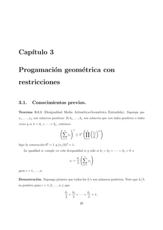 Cap´ıtulo 3
Progamaci´on geom´etrica con
restricciones
3.1. Conocimientos previos.
Teorema 3.1.1 (Desigualdad Media Aritm´etica-Geom´etrica Extendida). Suponga que
x1, . . . , xn son n´umeros positivos. Si δ1, . . . , δn son n´umeros que son todos positivos o todos
ceros y si λ = δ1 + · · · + δn, entonces
n
i=1
xi
λ
≥ λλ
n
i=1
xi
δi
δi
bajo la convenci´on 00
= 1 y (xi/0)0
= 1.
La igualdad se cumple en esta desigualdad si y s´olo si δ1 = δ2 = · · · = δn = 0 o
xi =
δi
λ
n
j=1
xj
para i = 1, . . . , n.
Demostraci´on: Suponga primero que todos los δi’s son n´umeros positivos. Note que δi/λ
es positivo para i = 1, 2, . . . , n y que
δ1
λ
+
δ2
λ
+ · · · +
δn
λ
= 1 .
26
 