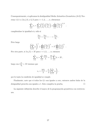 Consequentemente, si aplicamos la desidgualdad Media Aritm´etica Geom´etrica (A-G) Teo-
rema 1.2.1 a (λxi)/δi y δi/λ para i = 1, 2, . . . , n, obtenemos
n
i=1
xi =
n
i=1
δi
λ
λxi
δi
≥
n
i=1
λxi
δi
δi/λ
,
cumpliendose la igualdad si y s´olo si
λx1
δ1
=
λx2
δ2
= · · · =
λxn
δn
.
Pero luego
n
i=1
xi
λ
≥
n
i=1
λxi
δi
δi
= λλ
n
i=1
xi
δi
δi
.
Por otra parte, si λxi/δi = M para i = 1, 2, . . . , n, entonces
n
i=2
xi =
n
i=1
Mδi
λ
=
M
λ
n
i=1
δi = M ,
luego con λ
xi
δi
= M tenemos que
xi =
Mδi
λ
=
δi
λ
n
i=1
xi ,
por lo tanto la condici´on de igualdad se cumple.
Finalmente, note que si todos los δi’s son iguales a cero, entonces ambos lados de la
desigualdad prescrita son iguales a 1. Esto completa la prueba.
La siguiente deﬁnici´on describe el marco de la programaci´on geom´etrica con restriccio-
nes.
27
 