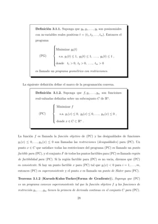 Deﬁnici´on 3.1.1. Suponga que g0, g1, . . . , gk son posinomiales
con m-variables reales positivas t = (t1, t2, . . . , tm). Entonces el
programa
(PG)



Minimizar g0(t)
s.a. g1(t) ≤ 1, g2(t) ≤ 1, . . . , gk(t) ≤ 1 ,
donde t1 > 0, t2 > 0, . . . , tm > 0
es llamado un programa geom´etrico con restricciones.
La siguiente deﬁnici´on deﬁne el marco de la programaci´on convexa.
Deﬁnici´on 3.1.2. Suponga que f, g1, . . . , gm son funcioines
real-valuadas deﬁnidas sobre un subconjunto C de Rn
.
(PC)



Minimizar f
s.a. g1(x) ≤ 0, g2(x) ≤ 0, . . . , gm(x) ≤ 0 ,
donde x ∈ C ⊂ Rn
.
La funci´on f es llamada la funci´on objetivo de (PC) y las desigualdades de funciones
g1(x) ≤ 0, . . . , gm(x) ≤ 0 son llamadas las restricciones (desigualdades) para (PC). Un
punto x ∈ C que satisface todas las restricciones del programa (PC) es llamado un punto
factible para (PC), y el conjunto F de todos los puntos factibles para (PC) es llamado regi´on
de factibilidad para (PC). Si la regi´on factible para (PC) es no vacia, diremos que (PC)
es consistente. Si hay un punto factible x para (PC) tal que gi(x) < 0 para i = 1, . . . , m,
entonces (PC) es superconsistente y el punto x es llamado un punto de Slater para (PC).
Teorema 3.1.2 (Karush-Kuhn-Tucker(Forma de Gradiente)). Suponga que (PC)
es un programa convexo superconsistente tal que la funci´on objetivo f y las funciones de
restricci´on g1, . . . , gm tienen la primera de derivada continua en el conjunto C para (PC).
28
 