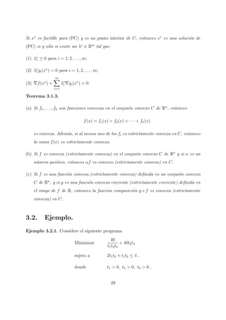 Si x∗
es factible para (PC) y es un punto interior de C, entonces x∗
es una soluci´on de
(PC) si y s´olo si existe un λ∗
∈ Rm
tal que:
(1) λ∗
i ≥ 0 para i = 1, 2, . . . , m;
(2) λ∗
i gi(x∗
) = 0 para i = 1, 2, . . . , m;
(3) ∇f(x∗
) +
m
i=1
λ∗
i ∇gi(x∗
) = 0.
Teorema 3.1.3.
(a) Si f1, . . . , fk son funciones convexas en el conjunto convexo C de Rn
, entonces
f(x) = f1(x) + f2(x) + · · · + fk(x)
es convexa. Adem´as, si al menos uno de los fi es estrictamente convexa en C, entonces
la suma f(x) es estrictamente convexa.
(b) Si f es convexa (estrictamente convexa) en el conjunto convexo C de Rn
y si α es un
n´umero positivo, entonces αf es convexo (estrictamente convexo) en C.
(c) Si f es una funci´on convexa (estrictamente convexa) deﬁnida en un conjunto convexo
C de Rn
, y si g es una funci´on convexa creciente (estrictamente creciente) deﬁnida en
el rango de f de R, entonces la funci´on composici´on g ◦ f es convexa (estrictamente
convexa) en C.
3.2. Ejemplo.
Ejemplo 3.2.1. Considere el siguiente programa
Minimizar
40
t1t2t3
+ 40t2t3
sujeto a 2t1t3 + t1t2 ≤ 4 ,
donde t1 > 0, t2 > 0, t3 > 0 .
29
 