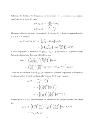 Soluci´on: Si dividimos la desigualdad de restricci´on por 4, obtenemos un programa
geom´etrico de la forma 3.1.1 con
g0(t1, t2, t3) =
40
t1t2t3
+ 40t2t3 ,
g1(t1, t2, t3) =
t1t3
2
+
t1t2
4
.
Ahora procedemos como sigue: Para cualquier λ > 0, (g1(t))λ
≤ 1 as´ı que para cualesquiera
δ1 > 0, δ2 > 0, tenemos
g0(t) ≥ g0(t)(g1(t))λ
=
40
t1t2t3
+ 40t2t3 (g1(t))λ
= δ1
40
δ1t1t2t3
+ δ2
40t2t3
δ2
(g1(t))λ
.
Si ahora imponemos la restricci´on de que δ1 + δ2 = 1 y aplicamos la Desigualdad Media
Aritm´etica-Geom´etrica Teorema 2.1.2, obtenemos
g0(t) ≥
40
δ1t1t2t3
δ1
40t2t3
δ2
δ2
(g1(t))λ
=
40
δ1
δ1
40
δ2
δ2
(t1)−δ1
(t2)(−δ1+δ2)
(t3)(−δ1+δ2)
(g1(t))λ
.
Luego, nos enfocamos en el factor (g1(t))λ
en la ´ultima expresi´on y aplicamos la Desigualdad
Media Aritm´etica Geom´etrica Extendida Teorema 3.1.1, luego tenemos
g1(t)λ
=
t1t3
2
+
t1t2
4
λ
≥ λλ t1t3
2δ3
δ3
t1t2
4δ4
δ4
= λλ 1
2δ3
δ3
1
4δ4
δ4
t
(δ3+δ4)
1 tδ4
2 tδ3
3 ,
siempre que λ = δ3 + δ4. Si combinamos las conclusiones de los c´alculos anteriores, vemos
que
g0(t) ≥
40
δ1
δ1
40
δ2
δ2
1
2δ3
δ3
1
4δ4
δ4
(δ3 + δ4)δ3+δ4
= v(δ1, δ2, δ3, δ4)
30
 