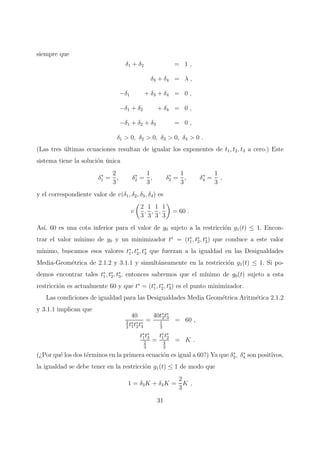 siempre que
δ1 + δ2 = 1 ,
δ3 + δ4 = λ ,
−δ1 + δ3 + δ4 = 0 ,
−δ1 + δ2 + δ4 = 0 ,
−δ1 + δ2 + δ3 = 0 ,
δ1 > 0, δ2 > 0, δ3 > 0, δ4 > 0 .
(Las tres ´ultimas ecuaciones resultan de igualar los exponentes de t1, t2, t3 a cero.) Este
sistema tiene la soluci´on ´unica
δ∗
1 =
2
3
, δ∗
2 =
1
3
, δ∗
3 =
1
3
, δ∗
4 =
1
3
,
y el correspondiente valor de v(δ1, δ2, δ3, δ4) es
v
2
3
,
1
3
,
1
3
,
1
3
= 60 .
As´ı, 60 es una cota inferior para el valor de g0 sujeto a la restricci´on g1(t) ≤ 1. Encon-
trar el valor m´ınimo de g0 y un minimizador t∗
= (t∗
1, t∗
2, t∗
3) que conduce a este valor
m´ınimo, buscamos esos valores t∗
1, t∗
2, t∗
3 que fuerzan a la igualdad en las Desigualdades
Media-Geom´etrica de 2.1.2 y 3.1.1 y simult´aneamente en la restricci´on g1(t) ≤ 1. Si po-
demos encontrar tales t∗
1, t∗
2, t∗
3, entonces sabremos que el m´ınimo de g0(t) sujeto a esta
restricci´on es actualmente 60 y que t∗
= (t∗
1, t∗
2, t∗
3) es el punto minimizador.
Las condiciones de igualdad para las Desigualdades Media Geom´etrica Aritm´etica 2.1.2
y 3.1.1 implican que
40
2
3
t∗
1t∗
2t∗
3
=
40t∗
2t∗
3
1
3
= 60 ,
t∗
1t∗
3
2
3
=
t∗
1t∗
2
4
3
= K .
(¿Por qu´e los dos t´erminos en la primera ecuaci´on es igual a 60?) Ya que δ∗
3, δ∗
4 son positivos,
la igualdad se debe tener en la restricci´on g1(t) ≤ 1 de modo que
1 = δ3K + δ4K =
2
3
K ,
31
 