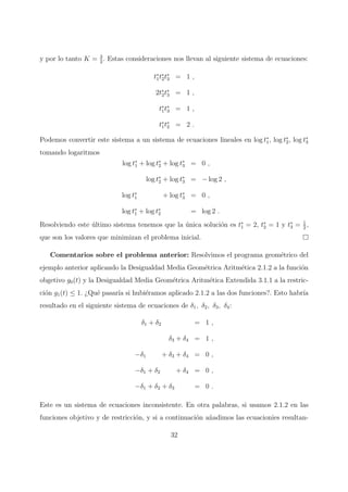 y por lo tanto K = 3
2
. Estas consideraciones nos llevan al siguiente sistema de ecuaciones:
t∗
1t∗
2t∗
3 = 1 ,
2t∗
2t∗
3 = 1 ,
t∗
1t∗
3 = 1 ,
t∗
1t∗
2 = 2 .
Podemos convertir este sistema a un sistema de ecuaciones lineales en log t∗
1, log t∗
2, log t∗
3
tomando logaritmos
log t∗
1 + log t∗
2 + log t∗
3 = 0 ,
log t∗
2 + log t∗
3 = − log 2 ,
log t∗
1 + log t∗
3 = 0 ,
log t∗
1 + log t∗
2 = log 2 .
Resolviendo este ´ultimo sistema tenemos que la ´unica soluci´on es t∗
1 = 2, t∗
2 = 1 y t∗
3 = 1
2
,
que son los valores que minimizan el problema inicial.
Comentarios sobre el problema anterior: Resolvimos el programa geom´etrico del
ejemplo anterior aplicando la Desigualdad Media Geom´etrica Aritm´etica 2.1.2 a la funci´on
obgetivo g0(t) y la Desigualdad Media Geom´etrica Aritm´etica Extendida 3.1.1 a la restric-
ci´on g1(t) ≤ 1. ¿Qu´e pasar´ıa si hubi´eramos aplicado 2.1.2 a las dos funciones?. Esto habr´ıa
resultado en el siguiente sistema de ecuaciones de δ1, δ2, δ3, δ4:
δ1 + δ2 = 1 ,
δ3 + δ4 = 1 ,
−δ1 + δ3 + δ4 = 0 ,
−δ1 + δ2 + δ4 = 0 ,
−δ1 + δ2 + δ3 = 0 .
Este es un sistema de ecuaciones inconsistente. En otra palabras, si usamos 2.1.2 en las
funciones objetivo y de restricci´on, y si a continuaci´on a˜nadimos las ecuacionies resultan-
32
 