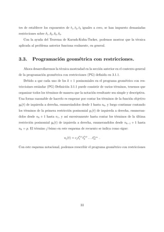 tes de establecer los exponentes de t1, t2, t3 iguales a cero, se han impuesto demasiadas
restricciones sobre δ1, δ2, δ3, δ4.
Con la ayuda del Teorema de Karush-Kuhn-Tucker, podemos mostrar que la t´ecnica
aplicada al problema anterior funciona realmente, en general.
3.3. Programaci´on geom´etrica con restricciones.
Ahora desarrollaremos la t´ecnica mostradad en la secci´on anterior en el contexto general
de la programaci´on geom´etrica con restricciones (PG) deﬁnido en 3.1.1.
Debido a que cada uno de los k + 1 posinomiales en el programa geom´etrico con res-
triccioines est´andar (PG) Deﬁnici´on 3.1.1 puede consistir de varios t´erminos, tenemos que
organizar todos los t´erminos de manera que la notaci´on resultante sea simple y descriptiva.
Una forma razonable de hacerlo es empezar por contar los t´erminos de la funci´on objetivo
g0(t) de izquierda a derecha, enumer´andolos desde 1 hasta n0, y luego continuar contando
los t´erminos de la primera restricci´on posinomial g1(t) de izquierda a derecha, enumeran-
dolos desde n0 + 1 hasta n1, y as´ı sucesivamente hasta contar los t´erminos de la ´ultima
restricci´on posinomial gk(t) de izquierda a derecha, enumerandolos desde nk−1 + 1 hasta
nk = p. El t´ermino j’´esimo en este esquema de recuento se indica como sigue:
uj(t) = cjt
αj1
1 t
αj2
2 . . . tαjm
m .
Con este esquema notacional, podemos reescribir el programa geom´etrico con restricciones
33
 