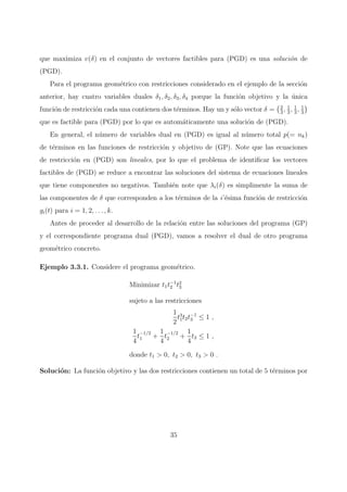 que maximiza v(δ) en el conjunto de vectores factibles para (PGD) es una soluci´on de
(PGD).
Para el programa geom´etrico con restricciones considerado en el ejemplo de la secci´on
anterior, hay cuatro variables duales δ1, δ2, δ3, δ4 porque la funci´on objetivo y la ´unica
funci´on de restricci´on cada una contienen dos t´erminos. Hay un y s´olo vector δ = 2
3
, 1
3
, 1
3
, 1
3
que es factible para (PGD) por lo que es autom´aticamente una soluci´on de (PGD).
En general, el n´umero de variables dual en (PGD) es igual al n´umero total p(= nk)
de t´erminos en las funciones de restricci´on y objetivo de (GP). Note que las ecuaciones
de restricci´on en (PGD) son lineales, por lo que el problema de identiﬁcar los vectores
factibles de (PGD) se reduce a encontrar las soluciones del sistema de ecuaciones lineales
que tiene componentes no negativos. Tambi´en note que λi(δ) es simplimente la suma de
las componentes de δ que corresponden a los t´erminos de la i’´esima funci´on de restricci´on
gi(t) para i = 1, 2, . . . , k.
Antes de proceder al desarrollo de la relaci´on entre las soluciones del programa (GP)
y el correspondiente programa dual (PGD), vamos a resolver el dual de otro programa
geom´etrico concreto.
Ejemplo 3.3.1. Considere el programa geom´etrico.
Minimizar t1t−1
2 t2
3
sujeto a las restricciones
1
2
t3
1t2t−1
3 ≤ 1 ,
1
4
t
−1/2
1 +
1
4
t
−1/2
2 +
1
4
t3 ≤ 1 ,
donde t1 > 0, t2 > 0, t3 > 0 .
Soluci´on: La funci´on objetivo y las dos restricciones contienen un total de 5 t´erminos por
35
 