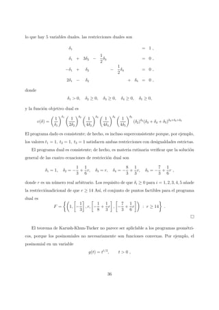 lo que hay 5 variables duales. las restricciones duales son
δ1 = 1 ,
δ1 + 3δ2 −
1
2
δ3 = 0 ,
−δ1 + δ2 −
1
2
δ4 = 0 ,
2δ1 − δ2 + δ5 = 0 ,
donde
δ1 > 0, δ2 ≥ 0, δ3 ≥ 0, δ4 ≥ 0, δ5 ≥ 0,
y la funci´on objetivo dual es
v(δ) =
1
δ1
δ1
1
2δ2
δ2
1
4δ3
δ3
1
4δ4
δ4
1
4δ5
δ5
(δ2)δ2
(δ3 + δ4 + δ5)δ3+δ4+δ5
El programa dado es consistente; de hecho, es incluso superconsistente porque, por ejemplo,
los valores t1 = 1, t2 = 1, t3 = 1 satisfacen ambas restricciones con desigualdades estrictas.
El programa dual es consistente; de hecho, es materia rutinaria veriﬁcar que la soluci´on
general de las cuatro ecuaciones de restricci´on dual son
δ1 = 1, δ2 = −
1
3
+
1
6
r, δ3 = r, δ4 = −
8
3
+
1
3
r, δ5 = −
7
3
+
1
6
r ,
donde r es un n´umero real arbitrario. Los requisito de que δi ≥ 0 para i = 1, 2, 3, 4, 5 a˜nade
la restricci´onadicional de que r ≥ 14 As´ı, el conjunto de puntos factibles para el programa
dual es
F = 1, −
1
3
, r, −
1
8
+
1
3
r , −
7
3
+
1
6
r : r ≥ 14 .
El teorema de Karush-Khun-Tucker no parece ser apliclable a los programas geom´etri-
cos, porque los posinomiales no necesariamente son funciones convexas. Por ejemplo, el
posinomial en un variable
g(t) = t1/2
, t > 0 ,
36
 