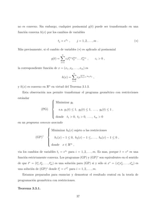 no es convexo. Sin embargo, cualquier posinomial g(t) puede ser transformado en una
funci´on convexa h(x) por los cambios de variables
tj = exj
, j = 1, 2, . . . , m . (∗)
M´as precisamente, si el cambio de variables (∗) es aplicado al posinomial
g(t) =
n
i=1
citαi1
1 tαi2
2 . . . tαim
m , ci > 0 ,
la correspondiente funci´on de x = (x1, x2, . . . , xm) es
h(x) =
n
i=1
cie
m
j=1 αij xj
,
y h(x) es convexo en Rn
en virtud del Teorema 3.1.3.
Esta observaci´on nos permite transformar el programa geom´etrico con restricciones
est´andar
(PG)



Minimizar g0
s.a. g1(t) ≤ 1, g2(t) ≤ 1, . . . , gk(t) ≤ 1 ,
donde t1 > 0, t2 > 0, . . . , tm > 0
en un programa convexo asociado
(GP)∗



Minimizar h0(x) sujeto a las restricciones
h1(x) − 1 ≤ 0, h2(x) − 1 ≤, . . . , hk(x) − 1 ≤ 0 ,
donde x ∈ Rm
,
via los cambios de variables ti = exi
para i = 1, 2, . . . , m. Es mas, porque t = ex
es una
funci´on estrictamente convexa. Los programas (GP) y (GP)∗
son equivalentes en el sentido
de que t∗
= (t∗
1, t∗
2, . . . , t∗
m) es una soluci´on para (GP) si y s´olo si x∗
= (x∗
1x∗
2, . . . , x∗
m) es
una soluci´on de (GP)∗
donde t∗
i = ex∗
i para i = 1, 2, . . . , m.
Estamos preparados para enunciar y demostrar el resultado central en la teor´ıa de
programaci´on geom´etrica con restricciones.
Teorema 3.3.1.
37
 