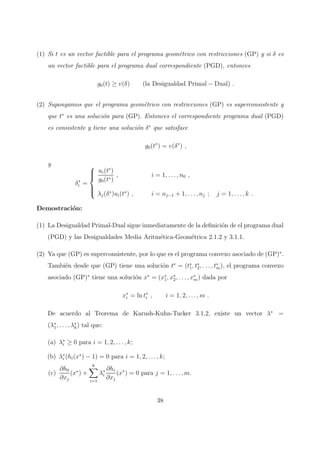 (1) Si t es un vector factible para el programa geom´etrico con restricciones (GP) y si δ es
un vector factible para el programa dual correspondiente (PGD), entonces
g0(t) ≥ v(δ) (la Desigualdad Primal − Dual) .
(2) Supongamos que el programa geom´etrico con restricciones (GP) es superconsistente y
que t∗
es una soluci´on para (GP). Entonces el correspondiente programa dual (PGD)
es consistente y tiene una soluci´on δ∗
que satisface
g0(t∗
) = v(δ∗
) ,
y
δ∗
i =



ui(t∗
)
g0(t∗)
, i = 1, . . . , n0 ,
λj(δ∗
)ui(t∗
) , i = nj−1 + 1, . . . , nj ; j = 1, . . . , k .
Demostraci´on:
(1) La Desigualdad Primal-Dual sigue inmediatamente de la deﬁnici´on de el programa dual
(PGD) y las Desigualdades Media Aritm´etica-Geom´etrica 2.1.2 y 3.1.1.
(2) Ya que (GP) es superconsistente, por lo que es el programa convexo asociado de (GP)∗
.
Tambi´en desde que (GP) tiene una soluci´on t∗
= (t∗
1, t∗
2, . . . , t∗
m), el programa convexo
asociado (GP)∗
tiene una soluci´on x∗
= (x∗
1, x∗
2, . . . , x∗
m) dada por
x∗
i = ln t∗
i , i = 1, 2, . . . , m .
De acuerdo al Teorema de Karush-Kuhn-Tucker 3.1.2, existe un vector λ∗
=
(λ∗
1, . . . , λ∗
k) tal que:
(a) λ∗
i ≥ 0 para i = 1, 2, . . . , k;
(b) λ∗
i (hi(x∗
) − 1) = 0 para i = 1, 2, . . . , k;
(c)
∂h0
∂xj
(x∗
) +
k
i=1
λ∗
i
∂hi
∂xj
(x∗
) = 0 para j = 1, . . . , m.
38
 