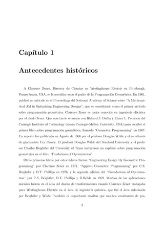 Cap´ıtulo 1
Antecedentes hist´oricos
A Clarence Zener, Director de Ciencias en Westinghouse Electric en Pittsburgh,
Pennsylvania, USA, se le acredita como el padre de la Programaci´on Geom´etrica. En 1961,
public´o un art´ıculo en el Proceedings del National Academy of Science sobre “A Mathema-
tical Aid in Optimizing Engineering Designs”, que es considerado como el primer art´ıculo
sobre programaci´on geom´etrica. Clarence Zener es mejor conocido en ingenier´ıa el´ectrica
por el diodo Zener. Que mas tarde se asocio con Richard J. Duﬃn y Elmor L. Peterson del
Carnegie Institute of Technology (ahora Carnegie-Mellon University, USA) para escribir el
primer libro sobre programaci´on geom´etrica, llamado “Geometric Programming” en 1967.
Un reporte fue publicado en Agosto de 1966 por el profesor Douglas Wilde y el estudiante
de graduaci´on Ury Passey. El profesor Douglas Wilde del Stanford University y el profe-
sor Charles Beightler del University of Texas incluyeron un cap´ıtulo sobre programaci´on
geom´etrica en el libro “Fundations of Optimization”.
Otros primeros libros por estos l´ıderes fueron “Engineering Design By Geometric Pro-
gramming” por Clarence Zener en 1971, “Applied Geometric Programming” por C.S.
Beightler y D.T. Phillips en 1976, y la segunda edici´on del “Foundations of Optimiza-
tion” por C.S. Beightler, D.T. Phillips y D.Wilde en 1979. Muchos de las aplicaciones
iniciales fueron en el ´area del dise˜no de tranformadores cuando Clarence Zener trabajaba
para Westinghouse Electric en el ´area de ingenier´ıa qu´ımica, que fu´e el ´area enfatizada
por Beightler y Wilde. Tambi´en es importante resaltar que muchos estudiantes de gra-
3
 