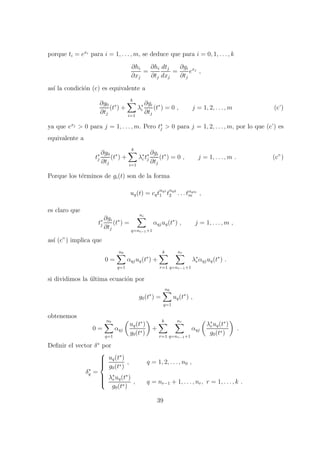 porque ti = exi
para i = 1, . . . , m, se deduce que para i = 0, 1, . . . , k
∂hi
∂xj
=
∂hi
∂tj
dtj
dxj
=
∂gi
∂tj
exj
,
as´ı la condici´on (c) es equivalente a
∂g0
∂tj
(t∗
) +
k
i=1
λ∗
i
∂gi
∂tj
(t∗
) = 0 , j = 1, 2, . . . , m (c’)
ya que exj
> 0 para j = 1, . . . , m. Pero t∗
j > 0 para j = 1, 2, . . . , m, por lo que (c’) es
equivalente a
t∗
j
∂g0
∂tj
(t∗
) +
k
i=1
λ∗
i t∗
j
∂gi
∂tj
(t∗
) = 0 , j = 1, . . . , m . (c”)
Porque los t´erminos de gi(t) son de la forma
uq(t) = cqt
αq1
1 t
αq2
2 . . . tαqm
m ,
es claro que
t∗
j
∂gi
∂tj
(t∗
) =
ni
q=ni−1+1
αqjuq(t∗
) , j = 1, . . . , m ,
as´ı (c”) implica que
0 =
n0
q=1
αqjuq(t∗
) +
k
r=1
nr
q=nr−1+1
λ∗
rαqjuq(t∗
) .
si dividimos la ´ultima ecuaci´on por
g0(t∗
) =
n0
q=1
uq(t∗
) ,
obtenemos
0 =
n0
q=1
αqj
uq(t∗
)
g0(t∗)
+
k
r=1
nr
q=nr−1+1
αqj
λ∗
ruq(t∗
)
g0(t∗)
.
Deﬁnir el vector δ∗
por
δ∗
q =



uq(t∗
)
g0(t∗)
, q = 1, 2, . . . , n0 ,
λ∗
ruq(t∗
)
g0(t∗)
, q = nr−1 + 1, . . . , nr, r = 1, . . . , k .
39
 