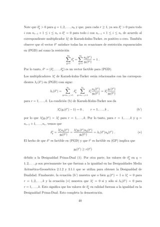 Note que δ∗
q > 0 para q = 1, 2, . . . , n0 y que, para cada r ≥ 1, ya sea δ∗
i > 0 para todo
i con nr−1 + 1 ≤ i ≤ nr o δ∗
i = 0 para todo i con nr−1 + 1 ≤ i ≤ nr de acuerdo al
correspondiente multiplicador λ∗
r de Karush-kuhn-Tucker, es positivo o cero. Tambi´en
observe que el vector δ∗
satisface todas las m ecuaciones de restricci´on exponenciales
en (PGD) as´ı como la restricci´on
n0
q=1
δ∗
q =
n0
q=1
uq(t∗
)
g0(t∗)
= 1 .
Por lo tanto, δ∗
= (δ∗
1, . . . , δ∗
p) es un vector factible para (PGD).
Los multiplicadores λ∗
r de Karush-kuhn-Tucker est´an relacionados con las correspon-
dientes λr(δ∗
) en (PGD) com sigue:
λr(δ∗
) =
nr
q=nr−1+1
δ∗
q
nr
q=nr−1+1
λ∗
r
uq(t∗
)
g0(t∗)
= λ∗
r
gr(t∗
)
g0(t∗)
para r = 1, . . . , k. La condici´on (b) de Karush-Kuhn-Tucker nos da
λ∗
r(gr(t∗
) − 1) = 0 , r = 1, . . . , k , (b’)
por lo que λ∗
rgr(t∗
) = λ∗
r para r = 1, . . . , k. Por lo tanto, para r = 1, . . . , k y q =
nr−1 + 1, . . . , nr, vemos que
δ∗
q =
λ∗
ruq(t∗
)
g0(t∗)
=
λ∗
rgr(t∗
)uq(t∗
)
g0(t∗)
= λr(δ∗
)uq(t∗
) . (∗)
El hecho de que δ∗
es factible en (PGD) y que t∗
es factible en (GP) implica que
g0(t∗
) ≥ v(t∗
)
debido a la Desigualdad Prima-Dual (1). Por otra parte, los valores de δ∗
q en q =
1, 2, . . . , p son precisamente los que fuerzan a la igualdad en las Desigualdades Media
Aritm´etica-Geom´etrica 2.1.2 y 3.1.1 que se utiliza para obtener la Desigualdad de
Dualidad. Finalmente, la ecuaci´on (b’) muestra que o bien gr(t∗
) = 1 o λ∗
r = 0 para
r = 1, 2, . . . , k y la ecuaci´on (∗) muestra que λ∗
r = 0 si y s´olo si λr(δ∗
) = 0 para
r = 1, . . . , k. Esto signiﬁca que los valores de δ∗
q en ralidad fuerzan a la igualdad en la
Desigualdad Prima-Dual. Esto completa la demostraci´on.
40
 