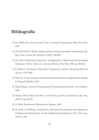 Bibliograf´ıa
[1] R.J. Duﬃn, E.L. Peterson, and C. Zener. Geometric Programming, Wiley, New York,
1967
[2] M. Avriel and D.J. Wilde. Optimal condenser design by geometric programming, Ind.
Eng. Chem. Process Des. Develop. 6 (1967), 256-263.
[3] M. Avriel. Fudamentals of geometric, in Applications of Mathematical Programming
Techniques, (E.M.L. Beale, ed.), American Elsevier, New York, 1970, pp. 295-316.
[4] E. Peterson. The Origins of Geometric Programming. Annals of Operations Research
105, pp. 15-19, 2001.
[5] Robert C. Creese. Geometric Programming for Design and Cost Optimization. Morgan
& Claypool Publisher, 2010.
[6] Mung Chaing,. Goemetric Programming for Communication Systems. now Publisher,
2010.
[7] Stephen Boyd, Seung Jean Kim. A tutorial on geometric programming. Opt. Eng.
(2007) 8: pp. 67-127.
[8] O. G¨uler. Fundations of Optimization. Springer. 2010.
[9] M. Avriel, A.C.Williams. An Extension of Geometric Programming with Applications
in Engineering Optimization. Journal of Engineering Mathematics, Vol. 5, No. 3. pp.
187-194. 1971.
42
 