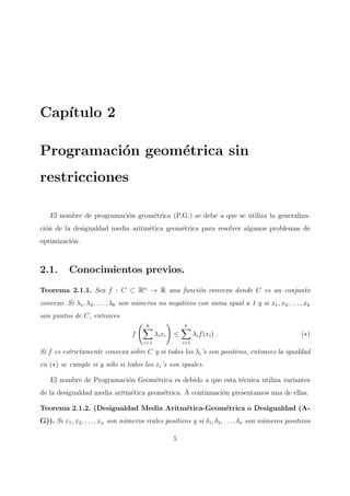 Cap´ıtulo 2
Programaci´on geom´etrica sin
restricciones
El nombre de programaci´on geom´etrica (P.G.) se debe a que se utiliza la generaliza-
ci´on de la desigualdad media aritm´etica geom´etrica para resolver algunos problemas de
optimizaci´on.
2.1. Conocimientos previos.
Teorema 2.1.1. Sea f : C ⊂ Rn
→ R una funci´on convexa donde C es un conjunto
convexo. Si λ1, λ2, . . . , λk son n´umeros no negativos con suma igual a 1 y si x1, x2, . . . , xk
son puntos de C, entonces
f
k
i=1
λixi ≤
k
i=1
λif(xi) . (∗)
Si f es estrictamente convexa sobre C y si todos los λi’s son positivos, entonces la igualdad
en (∗) se cumple si y s´olo si todos los xi’s son iguales.
El nombre de Programaci´on Geom´etrica es debido a que esta t´ecnica utiliza variantes
de la desigualdad media aritm´etica geom´etrica. A continuaci´on presentamos una de ellas.
Teorema 2.1.2. (Desigualdad Media Aritm´etica-Geom´etrica o Desigualdad (A-
G)). Si x1, x2, . . . , xn son n´umeros reales positivos y si δ1, δ2, . . . , δn son n´umeros positivos
5
 