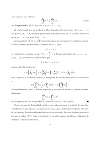 cuya suma es uno, entonces
n
i=1
(xi)δi
≤
n
i=1
δixi , (A-G)
con la igualdad en (A-G) si y s´olo si x1 = x2 = · · · = xn
El producto del lado izquierdo de A-G es llamada media geom´etrica de x1, x2, . . . , xn
con pesos δ1, δ2, . . . , δn mientras que la suma de la derecha de A-G es la media aritm´etica
de x1, x2, . . . , xn con pesos δ1, δ2, . . . , δn.
La desigualdad (A-G) se puede demostrar usando la convexidad en la siguiente manera.
Primero, observe que la funci´on f deﬁnida para x > 0 por
f(x) = − ln x
es estrictamente convexa ya que f′′
(x) =
1
x2
> 0. Consecuentemente, si x1, x2, . . . , xn y
δ1, δ2, . . . , δn son n´umeros positivos tales que
δ1 + δ2 + · · · + δn = 1
entonces (2.1.1) implica que
− ln
m
i=1
δixi = f
m
i=1
δixi ≤
n
i=1
δif(xi) = −
n
i=1
δi ln xi
con la igualdad si y s´olo si todos los xi’s son iguales. La anterior desigualdad es equivalente
a
ln
n
i=1
δixi ≥
n
i=1
ln(xδi
i ) = ln
n
i=1
xδi
i .
Consecuentemente, como la funci´on logar´ıtmo y exponencial son estrictamente creciente,
obtenemos
n
i=1
δixi ≥
n
i=1
(xi)δi
con la igualdad en esta desigualdad si y s´olo si todos los xi’s son iguales.
Como veremos, la desigualdad (A-G) es muy adecuada para la soluci´on de una clase
considerable de problemas de optimizaci´on no lineal. Antes de intentar identiﬁcar esta clase
de problemas y formalizar el procedimiento de optimizaci´on, daremos algunos ejemplos en
los que se aplica (A-G) para proporcionar la soluci´on algunos problemas est´andares de
m´aximos y m´ınimos del c´alculo.
6
 