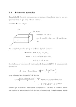 2.2. Primeros ejemplos.
Ejemplo 2.2.1. Encontrar las dimensiones de una caja rectangular sin tapa con una ´area
ﬁja de superﬁcie S0 que tenga volumen m´aximo.
Soluci´on: Veamos la ﬁgura
x1
x2
x3
(x1, x2, x3)
Volumen = V = x1x2x3 .
´Area de superﬁcie = S0 = x1x2 + 2x1x3 + 2x2x3 .
Por consiguiente, nuestro trabajo es resolver el siguiente problema:
Maximizar V (x1, x2, x3) = x1x2x3 ,
sujeto a x1x2 + 2x1x3 + 2x2x3 = S0 ,
x1 ≥ 0, x2 ≥ 0, x3 ≥ 0 .
En esta forma, al problema se le puede aplicar la desigualdad (A-G) de manera natural.
Observe que:
S0 = x1x2 + 2x1x3 + 2x2x3 = 3
x1x2 + 2x1x3 + 2x2x3
3
luego utilizando la desigualdad (A-G) tenemos
S0 = 3
x1x2 + 2x1x3 + 2x2x3
3
(A-G)
≥ 3((x1x2)1/3
(2x1x3)1/3
(2x2x3)1/3
)
= 3 · 41/3
(x2
1x2
2x2
3)1/3
= 3 · 41/3
V 2/3
Notemos que el valor de V est´a acotado y que esta cota (M´axima) es alcanzada cuando
hay igualdad en la desigualdad (A-G), esto es, supongamos que V es maximizado cuando
7
 