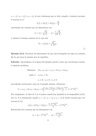 x1 = x∗
1, x2 = x∗
2 y x3 = x∗
3, de esto tendriamos que se debe cumplir y teniendo encuenta
el teorema 2.1.2
x∗
1x∗
2 = 2x∗
1x∗
3 = 2x∗
2x∗
3 =
S0
3
resolviendo esto tenemos que las dimensiones son
x∗
1 = x∗
2 =
S0
3
, x∗
3 =
1
2
S0
3
,
y adem´as el volumen m´aximo de la caja ser´a
V0 = x∗
1x∗
2x∗
3 =
S
3/2
0
2 · 33/2
.
Ejemplo 2.2.2. Encontrar las dimensiones de una caja rectangular sin tapa con volumen
ﬁjo V0 que tiene la minima ´area de superﬁcie.
Soluci´on: Apoy´andonos en la ﬁgura del ejemplo anterior vemos que necesitamos resolver
el siguiente problema.
Minimizar S(x1, x2, x3) = x1x2 + 2x1x3 + 2x2x3 ,
sujeto a x1x2x3 = V0 ,
x1 ≥ 0, x2 ≥ 0, x3 ≥ 0 .
procediendo exactamente como en el ejemplo anterior, obtenemos
S = x1x2 + 2x1x3 + 2x2x3 = 3
x1x2 + 2x1x3 + 2x2x3
3
(A-G)
≥ 3 · 41/3
V
2/3
0 .
Por consiguiente, el valor de S es el menor cuando hay igualdad en la desigualdad (A-G),
esto es, S es minimizado cuando x1 = x∗
1, x2 = x∗
2 y x3 = x∗
3 de donde tenemos que (ver
teorema 2.1.2)
x∗
1x∗
2 = 2x∗
1x∗
3 = 2x∗
2x∗
3 =
3 · 41/3
V
2/3
0
3
= 41/3
V
2/3
0 .
Resolviendo esto tenemos que las dimensiones son
x∗
1 = x∗
2 = 41/6
V
1/3
0 , x∗
3 =
41/6
V
1/3
0
2
,
8
 