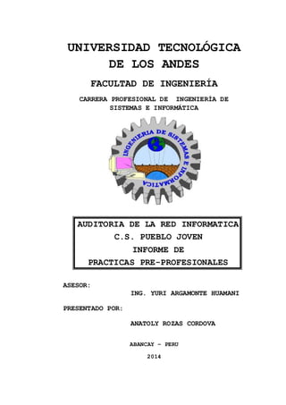 UNIVERSIDAD TECNOLÓGICA 
DE LOS ANDES 
FACULTAD DE INGENIERÍA 
CARRERA PROFESIONAL DE INGENIERÍA DE 
SISTEMAS E INFORMÁTICA 
AUDITORIA DE LA RED INFORMATICA 
C.S. PUEBLO JOVEN 
INFORME DE 
PRACTICAS PRE-PROFESIONALES 
ASESOR: 
ING. YURI ARGAMONTE HUAMANI 
PRESENTADO POR: 
ANATOLY ROZAS CORDOVA 
ABANCAY – PERU 
2014 
 