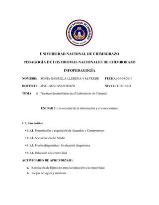 UNIVERSIDAD NACIONAL DE CHIMBORAZO
PEDAGOGÍA DE LOS IDIOMAS NACIONALES DE CHIMBORAZO
INFOPEDAGOGÍA
NOMBRE: SONIA GABRIELA LLERENA VALVERDE FECHA: 04-04-2019
DOCENTE: MSC. GUSTAVO OROZO NIVEL: TERCERO
TEMA 1: Prácticas desarrolladas en el Laboratorio de Cómputo
UNIDAD 1: La sociedad de la información y el conocimiento
1.1. Fase inicial
• 1.1.1. Presentación y exposición de Acuerdos y Compromisos
• 1.1.2. Socialización del Sílabo
• 1.1.3. Prueba diagnóstica - Evaluación diagnóstica
• 1.1.4. Inducción a la creatividad
ACTIVIDADES DE APRENDIZAJE:
a. Resolución de Ejercicios para la inducción a la creatividad
b. Juegos de lógica y memoria
 