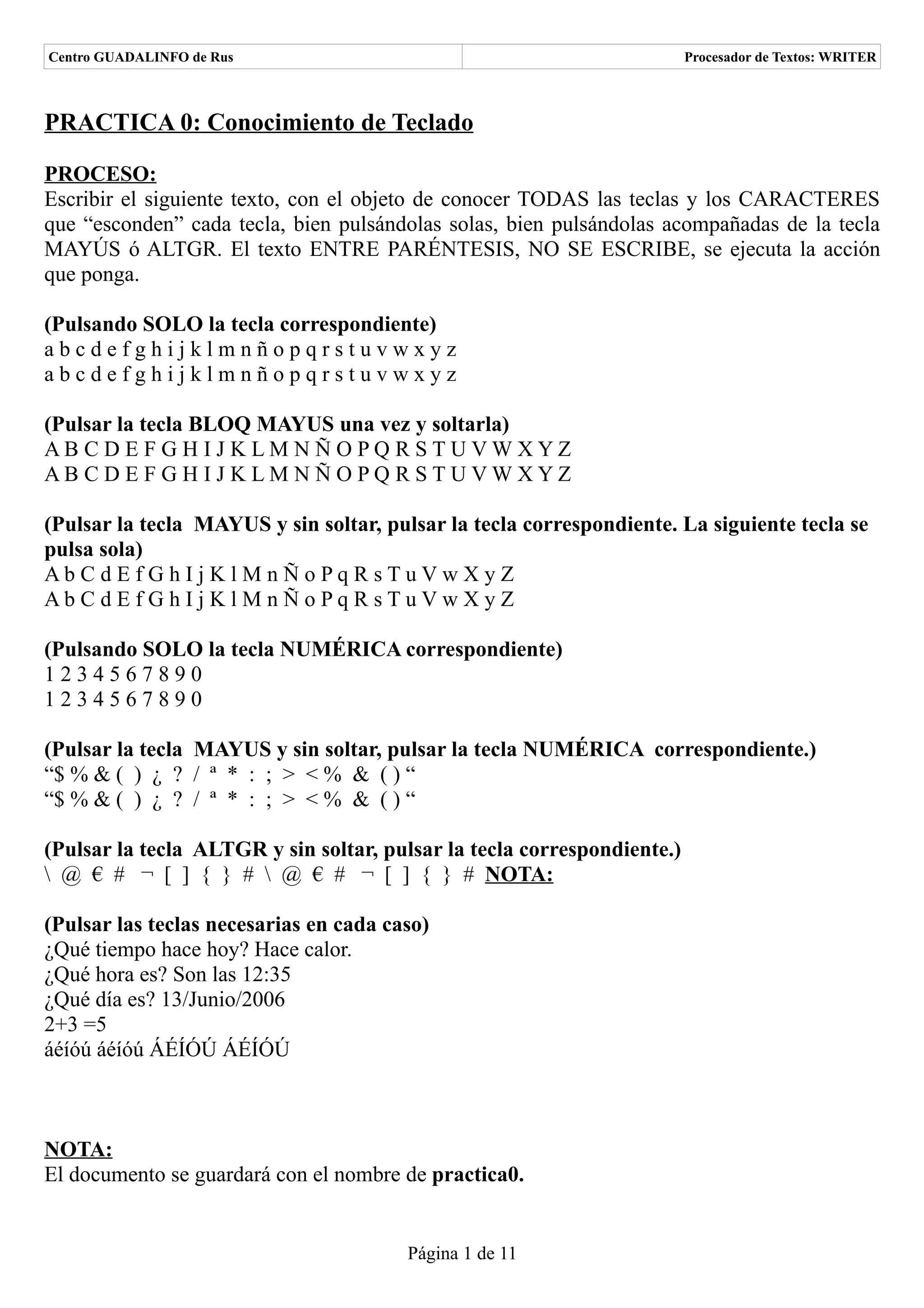 Centro GUADALINFO de Rus                                                 Procesador de Textos: WRITER



PRACTICA 0: Conocimiento de Teclado

PROCESO:
Escribir el siguiente texto, con el objeto de conocer TODAS las teclas y los CARACTERES
que “esconden” cada tecla, bien pulsándolas solas, bien pulsándolas acompañadas de la tecla
MAYÚS ó ALTGR. El texto ENTRE PARÉNTESIS, NO SE ESCRIBE, se ejecuta la acción
que ponga.

(Pulsando SOLO la tecla correspondiente)
abcdefghijklmnñopqrstuvwxyz
abcdefghijklmnñopqrstuvwxyz

(Pulsar la tecla BLOQ MAYUS una vez y soltarla)
AB CDE FGH IJ KLM NÑOPQ RSTUVWXYZ
AB CDE FGH IJ KLM NÑOPQ RSTUVWXYZ

(Pulsar la tecla MAYUS y sin soltar, pulsar la tecla correspondiente. La siguiente tecla se
pulsa sola)
Ab C d Ef Gh Ij Kl M n Ño Pq R sTuVwXy Z
Ab C d Ef Gh Ij Kl M n Ño Pq R sTuVwXy Z

(Pulsando SOLO la tecla NUMÉRICA correspondiente)
1234567890
1234567890

(Pulsar la tecla MAYUS y sin soltar, pulsar la tecla NUMÉRICA correspondiente.)
“$ % & ( ) ¿ ? / ª * : ; > < % & ( ) “
“$ % & ( ) ¿ ? / ª * : ; > < % & ( ) “

(Pulsar la tecla ALTGR y sin soltar, pulsar la tecla correspondiente.)
 @ € # ¬ [ ] { } #  @ € # ¬ [ ] { } # NOTA:

(Pulsar las teclas necesarias en cada caso)
¿Qué tiempo hace hoy? Hace calor.
¿Qué hora es? Son las 12:35
¿Qué día es? 13/Junio/2006
2+3 =5
áéíóú áéíóú ÁÉÍÓÚ ÁÉÍÓÚ



NOTA:
El documento se guardará con el nombre de practica0.


                                        Página 1 de 11
 