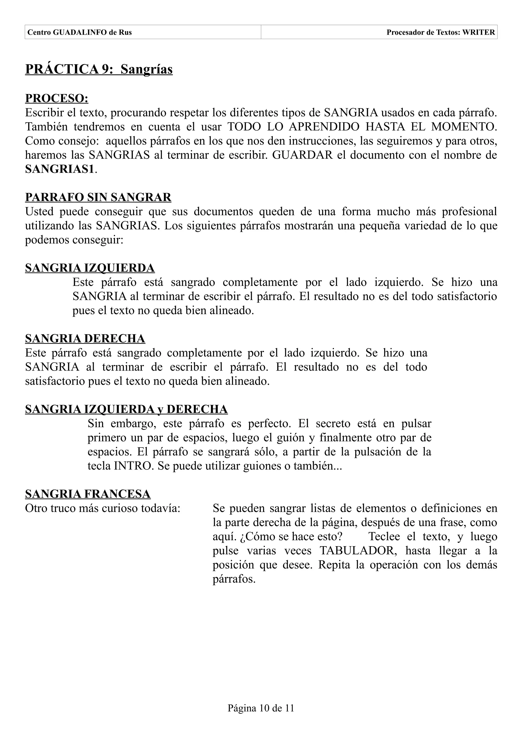 Centro GUADALINFO de Rus                                               Procesador de Textos: WRITER



PRÁCTICA 9: Sangrías

PROCESO:
Escribir el texto, procurando respetar los diferentes tipos de SANGRIA usados en cada párrafo.
También tendremos en cuenta el usar TODO LO APRENDIDO HASTA EL MOMENTO.
Como consejo: aquellos párrafos en los que nos den instrucciones, las seguiremos y para otros,
haremos las SANGRIAS al terminar de escribir. GUARDAR el documento con el nombre de
SANGRIAS1.

PARRAFO SIN SANGRAR
Usted puede conseguir que sus documentos queden de una forma mucho más profesional
utilizando las SANGRIAS. Los siguientes párrafos mostrarán una pequeña variedad de lo que
podemos conseguir:

SANGRIA IZQUIERDA
      Este párrafo está sangrado completamente por el lado izquierdo. Se hizo una
      SANGRIA al terminar de escribir el párrafo. El resultado no es del todo satisfactorio
      pues el texto no queda bien alineado.

SANGRIA DERECHA
Este párrafo está sangrado completamente por el lado izquierdo. Se hizo una
SANGRIA al terminar de escribir el párrafo. El resultado no es del todo
satisfactorio pues el texto no queda bien alineado.

SANGRIA IZQUIERDA y DERECHA
         Sin embargo, este párrafo es perfecto. El secreto está en pulsar
         primero un par de espacios, luego el guión y finalmente otro par de
         espacios. El párrafo se sangrará sólo, a partir de la pulsación de la
         tecla INTRO. Se puede utilizar guiones o también...

SANGRIA FRANCESA
Otro truco más curioso todavía:      Se pueden sangrar listas de elementos o definiciones en
                                     la parte derecha de la página, después de una frase, como
                                     aquí. ¿Cómo se hace esto?       Teclee el texto, y luego
                                     pulse varias veces TABULADOR, hasta llegar a la
                                     posición que desee. Repita la operación con los demás
                                     párrafos.




                                        Página 10 de 11
 
