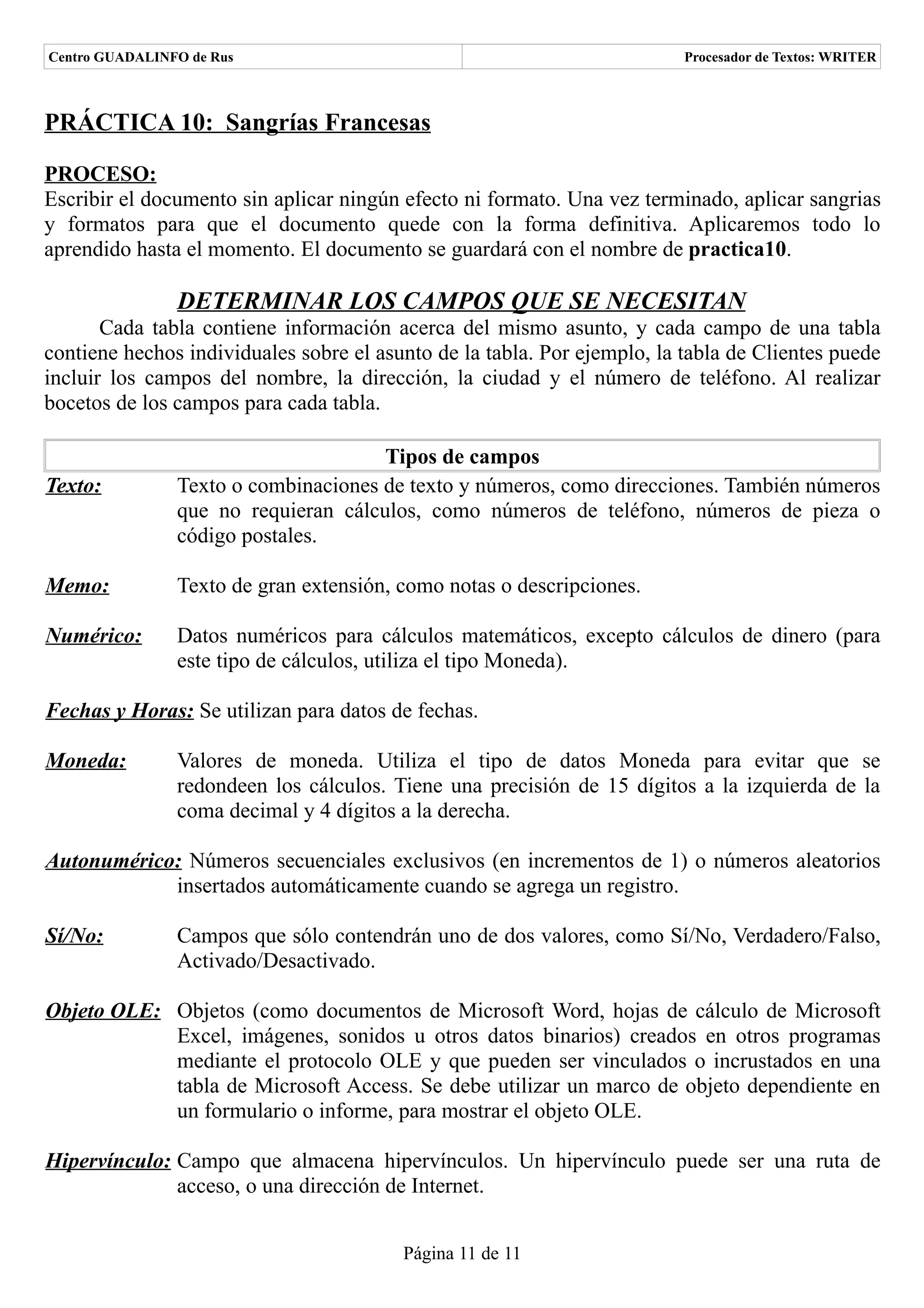 Centro GUADALINFO de Rus                                                  Procesador de Textos: WRITER



PRÁCTICA 10: Sangrías Francesas

PROCESO:
Escribir el documento sin aplicar ningún efecto ni formato. Una vez terminado, aplicar sangrias
y formatos para que el documento quede con la forma definitiva. Aplicaremos todo lo
aprendido hasta el momento. El documento se guardará con el nombre de practica10.

                DETERMINAR LOS CAMPOS QUE SE NECESITAN
       Cada tabla contiene información acerca del mismo asunto, y cada campo de una tabla
contiene hechos individuales sobre el asunto de la tabla. Por ejemplo, la tabla de Clientes puede
incluir los campos del nombre, la dirección, la ciudad y el número de teléfono. Al realizar
bocetos de los campos para cada tabla.

                                      Tipos de campos
Texto:          Texto o combinaciones de texto y números, como direcciones. También números
                que no requieran cálculos, como números de teléfono, números de pieza o
                código postales.

Memo:           Texto de gran extensión, como notas o descripciones.

Numérico:       Datos numéricos para cálculos matemáticos, excepto cálculos de dinero (para
                este tipo de cálculos, utiliza el tipo Moneda).

Fechas y Horas: Se utilizan para datos de fechas.

Moneda:         Valores de moneda. Utiliza el tipo de datos Moneda para evitar que se
                redondeen los cálculos. Tiene una precisión de 15 dígitos a la izquierda de la
                coma decimal y 4 dígitos a la derecha.

Autonumérico: Números secuenciales exclusivos (en incrementos de 1) o números aleatorios
            insertados automáticamente cuando se agrega un registro.

Sí/No:          Campos que sólo contendrán uno de dos valores, como Sí/No, Verdadero/Falso,
                Activado/Desactivado.

Objeto OLE: Objetos (como documentos de Microsoft Word, hojas de cálculo de Microsoft
            Excel, imágenes, sonidos u otros datos binarios) creados en otros programas
            mediante el protocolo OLE y que pueden ser vinculados o incrustados en una
            tabla de Microsoft Access. Se debe utilizar un marco de objeto dependiente en
            un formulario o informe, para mostrar el objeto OLE.

Hipervínculo: Campo que almacena hipervínculos. Un hipervínculo puede ser una ruta de
              acceso, o una dirección de Internet.


                                         Página 11 de 11
 