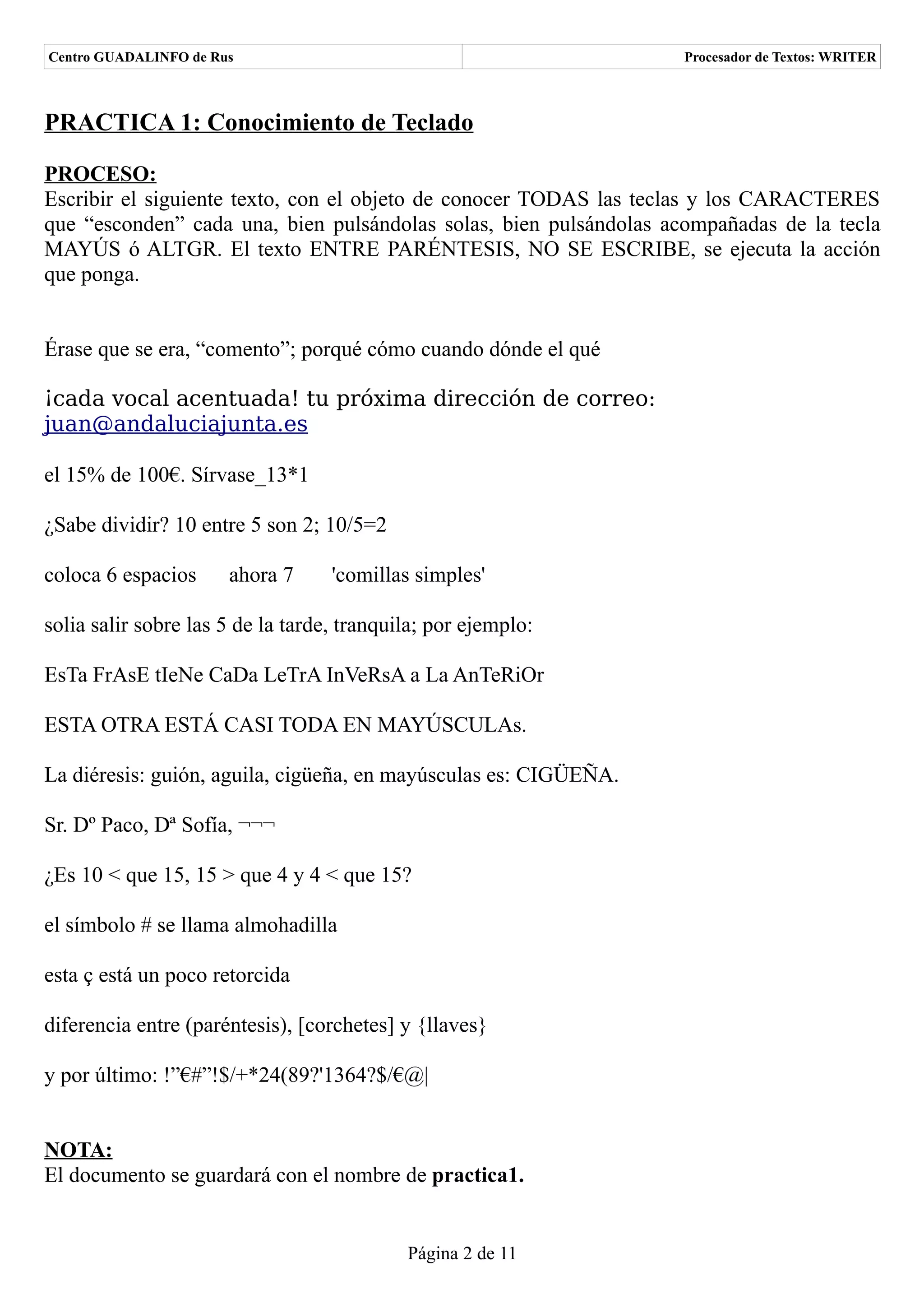Centro GUADALINFO de Rus                                            Procesador de Textos: WRITER



PRACTICA 1: Conocimiento de Teclado

PROCESO:
Escribir el siguiente texto, con el objeto de conocer TODAS las teclas y los CARACTERES
que “esconden” cada una, bien pulsándolas solas, bien pulsándolas acompañadas de la tecla
MAYÚS ó ALTGR. El texto ENTRE PARÉNTESIS, NO SE ESCRIBE, se ejecuta la acción
que ponga.


Érase que se era, “comento”; porqué cómo cuando dónde el qué

¡cada vocal acentuada! tu próxima dirección de correo:
juan@andaluciajunta.es

el 15% de 100€. Sírvase_13*1

¿Sabe dividir? 10 entre 5 son 2; 10/5=2

coloca 6 espacios      ahora 7     'comillas simples'

solia salir sobre las 5 de la tarde, tranquila; por ejemplo:

EsTa FrAsE tIeNe CaDa LeTrA InVeRsA a La AnTeRiOr

ESTA OTRA ESTÁ CASI TODA EN MAYÚSCULAs.

La diéresis: guión, aguila, cigüeña, en mayúsculas es: CIGÜEÑA.

Sr. Dº Paco, Dª Sofía, ¬¬¬

¿Es 10 < que 15, 15 > que 4 y 4 < que 15?

el símbolo # se llama almohadilla

esta ç está un poco retorcida

diferencia entre (paréntesis), [corchetes] y {llaves}

y por último: !”€#”!$/+*24(89?'1364?$/€@|


NOTA:
El documento se guardará con el nombre de practica1.


                                            Página 2 de 11
 