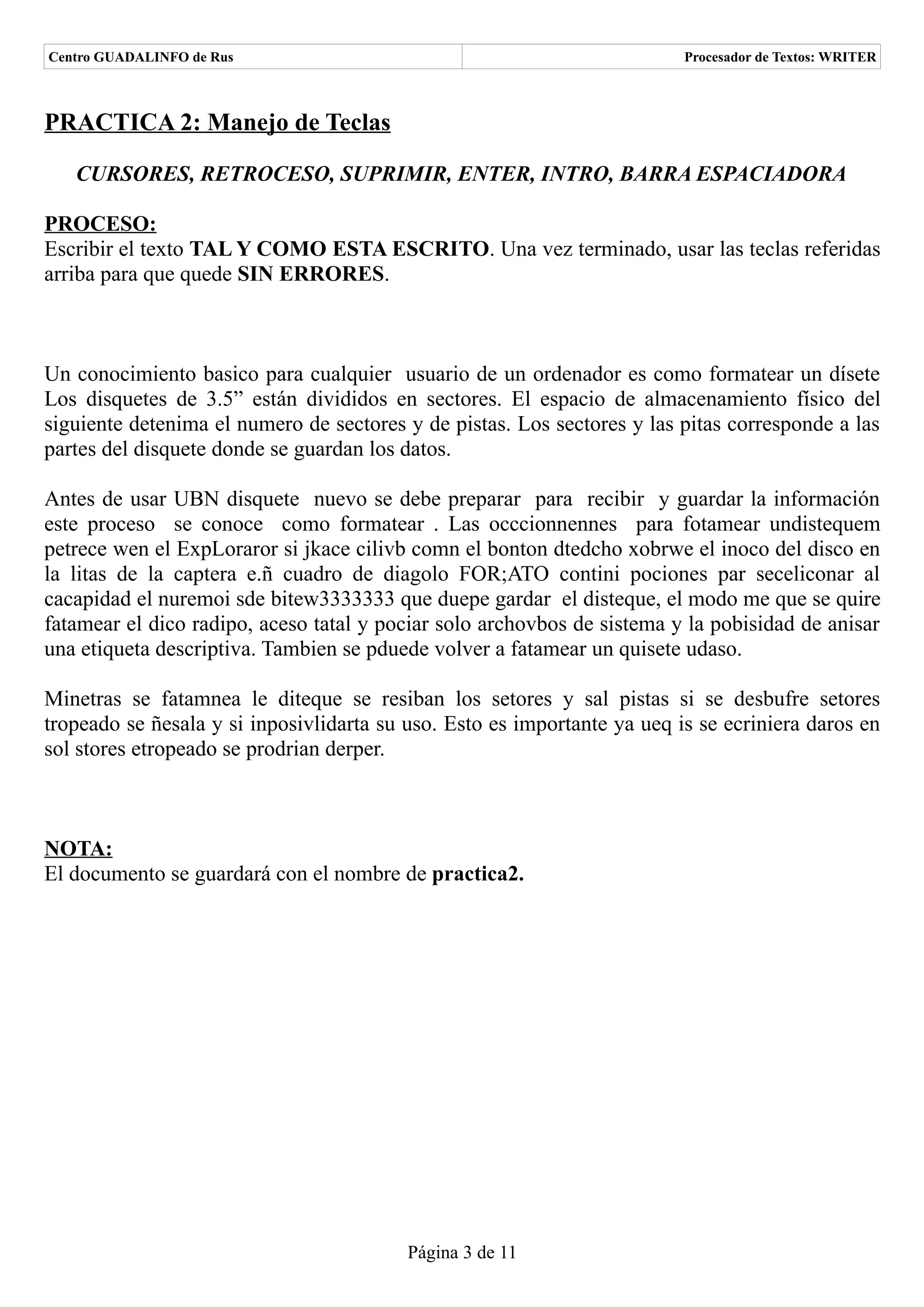 Centro GUADALINFO de Rus                                                  Procesador de Textos: WRITER



PRACTICA 2: Manejo de Teclas

   CURSORES, RETROCESO, SUPRIMIR, ENTER, INTRO, BARRA ESPACIADORA

PROCESO:
Escribir el texto TAL Y COMO ESTA ESCRITO. Una vez terminado, usar las teclas referidas
arriba para que quede SIN ERRORES.



Un conocimiento basico para cualquier usuario de un ordenador es como formatear un dísete
Los disquetes de 3.5” están divididos en sectores. El espacio de almacenamiento físico del
siguiente detenima el numero de sectores y de pistas. Los sectores y las pitas corresponde a las
partes del disquete donde se guardan los datos.

Antes de usar UBN disquete nuevo se debe preparar para recibir y guardar la información
este proceso se conoce como formatear . Las occcionnennes para fotamear undistequem
petrece wen el ExpLoraror si jkace cilivb comn el bonton dtedcho xobrwe el inoco del disco en
la litas de la captera e.ñ cuadro de diagolo FOR;ATO contini pociones par seceliconar al
cacapidad el nuremoi sde bitew3333333 que duepe gardar el disteque, el modo me que se quire
fatamear el dico radipo, aceso tatal y pociar solo archovbos de sistema y la pobisidad de anisar
una etiqueta descriptiva. Tambien se pduede volver a fatamear un quisete udaso.

Minetras se fatamnea le diteque se resiban los setores y sal pistas si se desbufre setores
tropeado se ñesala y si inposivlidarta su uso. Esto es importante ya ueq is se ecriniera daros en
sol stores etropeado se prodrian derper.



NOTA:
El documento se guardará con el nombre de practica2.




                                          Página 3 de 11
 