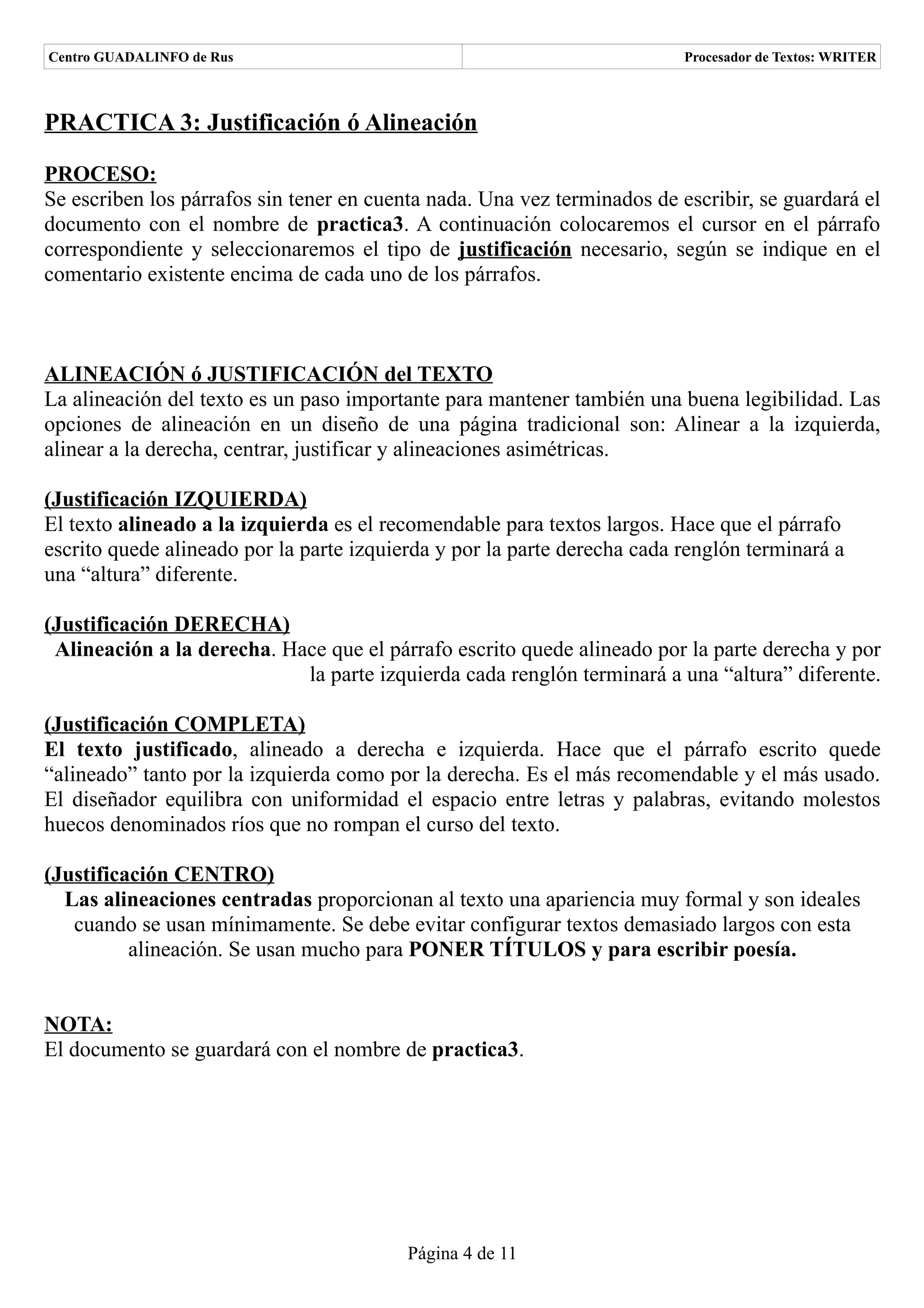Centro GUADALINFO de Rus                                                  Procesador de Textos: WRITER



PRACTICA 3: Justificación ó Alineación

PROCESO:
Se escriben los párrafos sin tener en cuenta nada. Una vez terminados de escribir, se guardará el
documento con el nombre de practica3. A continuación colocaremos el cursor en el párrafo
correspondiente y seleccionaremos el tipo de justificación necesario, según se indique en el
comentario existente encima de cada uno de los párrafos.



ALINEACIÓN ó JUSTIFICACIÓN del TEXTO
La alineación del texto es un paso importante para mantener también una buena legibilidad. Las
opciones de alineación en un diseño de una página tradicional son: Alinear a la izquierda,
alinear a la derecha, centrar, justificar y alineaciones asimétricas.

(Justificación IZQUIERDA)
El texto alineado a la izquierda es el recomendable para textos largos. Hace que el párrafo
escrito quede alineado por la parte izquierda y por la parte derecha cada renglón terminará a
una “altura” diferente.

(Justificación DERECHA)
 Alineación a la derecha. Hace que el párrafo escrito quede alineado por la parte derecha y por
                            la parte izquierda cada renglón terminará a una “altura” diferente.

(Justificación COMPLETA)
El texto justificado, alineado a derecha e izquierda. Hace que el párrafo escrito quede
“alineado” tanto por la izquierda como por la derecha. Es el más recomendable y el más usado.
El diseñador equilibra con uniformidad el espacio entre letras y palabras, evitando molestos
huecos denominados ríos que no rompan el curso del texto.

(Justificación CENTRO)
  Las alineaciones centradas proporcionan al texto una apariencia muy formal y son ideales
   cuando se usan mínimamente. Se debe evitar configurar textos demasiado largos con esta
          alineación. Se usan mucho para PONER TÍTULOS y para escribir poesía.


NOTA:
El documento se guardará con el nombre de practica3.




                                          Página 4 de 11
 